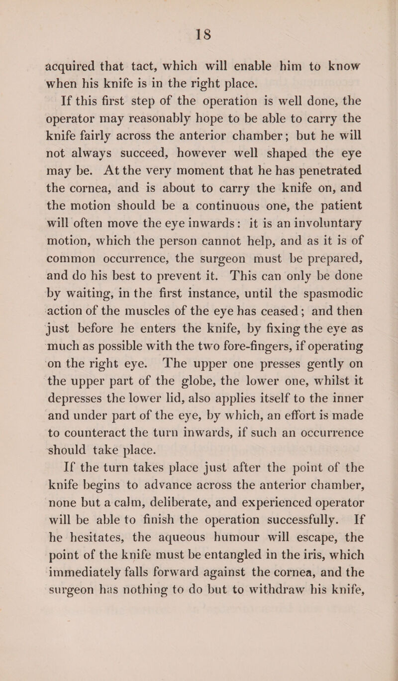 acquired that tact, which will enable him to know when his knife is in the right place. If this first step of the operation is well done, the operator may reasonably hope to be able to carry the knife fairly across the anterior chamber; but he will not always succeed, however well shaped the eye may be. At the very moment that he has penetrated the cornea, and is about to carry the knife on, and the motion should be a continuous one, the patient will often move the eye inwards : it is an involuntary motion, which the person cannot help, and as it is of common occurrence, the surgeon must be prepared, and do his best to prevent it. This can only be done by waiting, in the first instance, until the spasmodic action of the muscles of the eye has ceased; and then just before he enters the knife, by fixing the eye as much as possible with the two fore-fingers, if operating on the right eye. The upper one presses gently on the upper part of the globe, the lower one, whilst it depresses the lower lid, also applies itself to the inner and under part of the eye, by which, an effort is made to counteract the turn inwards, if such an occurrence should take place. If the turn takes place just after the point of the knife begins to advance across the anterior chamber, none but a calm, deliberate, and experienced operator will be able to finish the operation successfully. If he hesitates, the aqueous humour will escape, the point of the knife must be entangled in the iris, which immediately falls forward against the cornea, and the surgeon has nothing to do but to withdraw his knife,