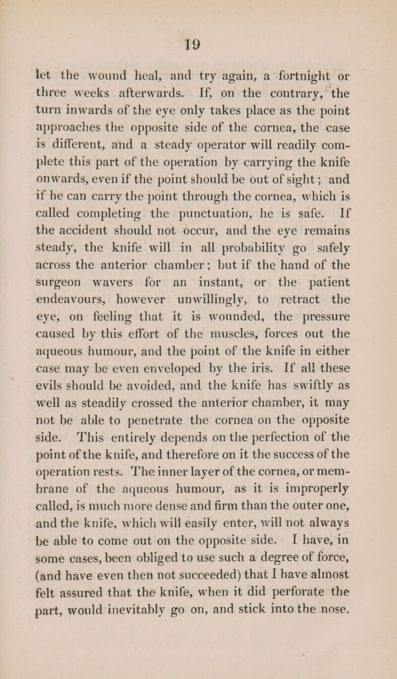 let the wound heal, and try again, a fortnight or three weeks afterwards. If, on the contrary, the turn inwards of the eye only takes place as the point approaches the opposite side of the cornea, the case is different, and a steady operator will readily com¬ plete this part of the operation by carrying the knife onwards, even if the point should be out of sight; and if he can carry the point through the cornea, which is called completing the punctuation, he is safe. If the accident should not occur, and the eye remains steady, the knife will in all probability go safely across the anterior chamber; but if the hand of the surgeon wavers for an instant, or the patient endeavours, however unwillingly, to retract the eye, on feeling that it is wounded, the pressure caused by this effort of the muscles, forces out the aqueous humour, and the point of the knife in either case may be even enveloped by the iris. If all these evils should be avoided, and the knife has swiftly as well as steadily crossed the anterior chamber, it may not be able to penetrate the cornea on the opposite side. This entirely depends on the perfection of the point of the knife, and therefore on it the success of the operation rests. The inner layer of the cornea, or mem¬ brane of the aqueous humour, as it is improperly called, is much more dense and firm than the outer one, and the knife, which will easily enter, will not always be able to come out on the opposite side. I have, in some cases, been obliged to use such a degree of force, (and have even then not succeeded) that I have almost felt assured that the knife, when it did perforate the part, would inevitably go on, and stick into the nose.