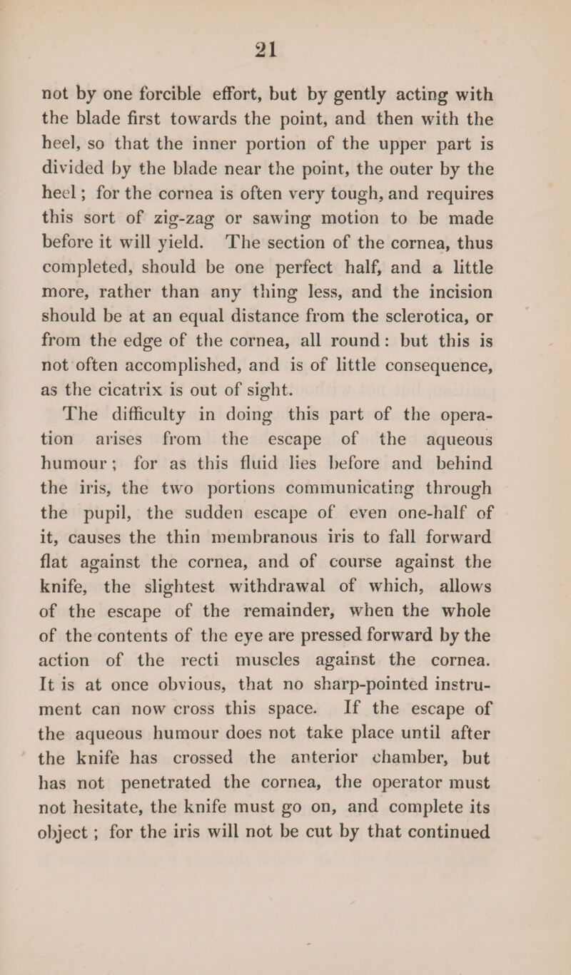 not by one forcible effort, but by gently acting with the blade first towards the point, and then with the heel, so that the inner portion of the upper part is divided by the blade near the point, the outer by the heel; for the cornea is often very tough, and requires this sort of zig-zag or sawing motion to be made before it will yield. The section of the cornea, thus completed, should be one perfect half, and a little more, rather than any tiling less, and the incision should be at an equal distance from the sclerotica, or from the edge of the cornea, all round: but this is not often accomplished, and is of little consequence, as the cicatrix is out of sight. The difficulty in doing this part of the opera¬ tion arises from the escape of the aqueous humour; for as this fluid lies before and behind the iris, the two portions communicating through the pupil, the sudden escape of even one-half of it, causes the thin membranous iris to fall forward flat against the cornea, and of course against the knife, the slightest withdrawal of which, allows of the escape of the remainder, when the whole of the contents of the eye are pressed forward by the action of the recti muscles against the cornea. It is at once obvious, that no sharp-pointed instru¬ ment can now cross this space. If the escape of the aqueous humour does not take place until after the knife has crossed the anterior chamber, but has not penetrated the cornea, the operator must not hesitate, the knife must go on, and complete its object; for the iris will not be cut by that continued