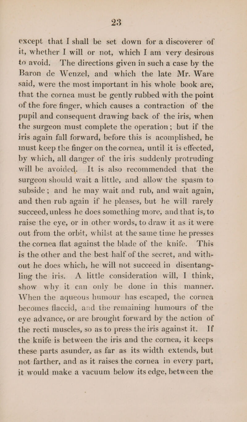 except that I shall be set down for a discoverer of it, whether I will or not, which I am very desirous to avoid. The directions given in such a case by the Baron de Wenzel, and which the late Mr. Ware said, were the most important in his whole book are, that the cornea must be gently rubbed with the point of the fore finger, which causes a contraction of the pupil and consequent drawing back of the iris, when the surgeon must complete the operation; but if the iris again fall forward, before this is acornplished, he must keep the finger on the cornea, until it is effected, by which, all danger of the iris suddenly protruding will be avoided. It is also recommended that the surgeon should wait a little, and allow the spasm to subside; and he may wait and rub, and wait again, and then rub again if he pleases, but he will rarely succeed, unless he does something more, and that is, to raise the eye, or in other words, to draw it as it were out from the orbit, whilst at the same time he presses the cornea flat against the blade of the knife. This is the other and the best half of the secret, and with¬ out he does which, he will not succeed in disentang^ ling the iris. A little consideration will, I think, show why it can only be done in this manner. When the aqueous humour has escaped, the cornea becomes flaccid, and the remaining humours of the eye advance, or are brought forward by the action of the recti muscles, so as to press the iris against it. If the knife is between the iris and the cornea, it keeps these parts asunder, as far as its width extends, but not farther, and as it raises the cornea in every part, it would make a vacuum below its edge, between the