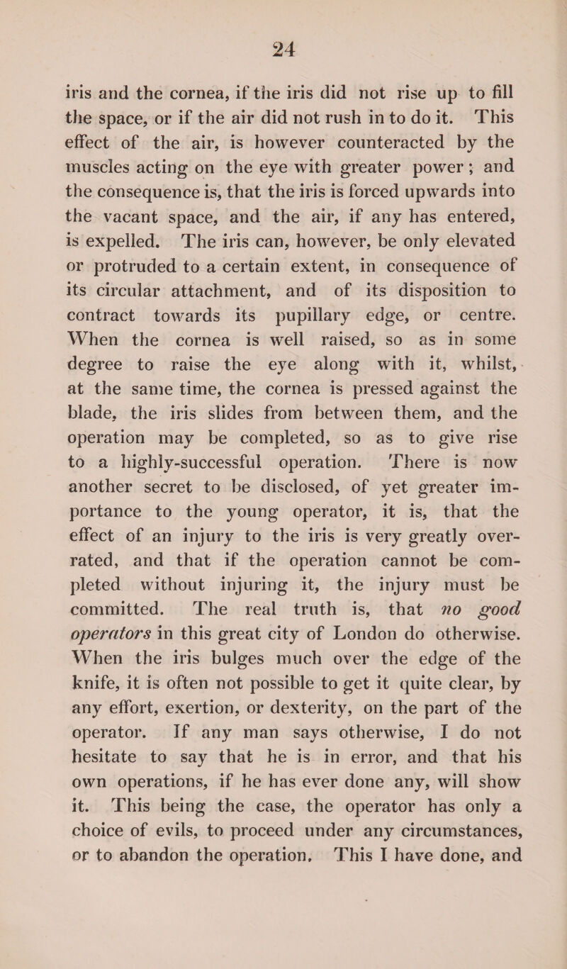 iris and the cornea, if the iris did not rise up to fill the space, or if the air did not rush in to do it. This effect of the air, is however counteracted by the muscles acting on the eye with greater power; and the consequence is, that the iris is forced upwards into the vacant space, and the air, if any has entered, is expelled. The iris can, however, be only elevated or protruded to a certain extent, in consequence of its circular attachment, and of its disposition to contract towards its pupillary edge, or centre. When the cornea is well raised, so as in some degree to raise the eye along with it, whilst, at the same time, the cornea is pressed against the blade, the iris slides from between them, and the operation may be completed, so as to give rise to a highly-successful operation. There is now another secret to be disclosed, of yet greater im¬ portance to the young operator, it is, that the effect of an injury to the iris is very greatly over¬ rated, and that if the operation cannot be com¬ pleted without injuring it, the injury must be committed. The real truth is, that no good operators in this great city of London do otherwise. When the iris bulges much over the edge of the knife, it is often not possible to get it quite clear, by any effort, exertion, or dexterity, on the part of the operator. If any man says otherwise, I do not hesitate to say that he is in error, and that his own operations, if he has ever done any, will show it. This being the case, the operator has only a choice of evils, to proceed under any circumstances, or to abandon the operation. This I have done, and