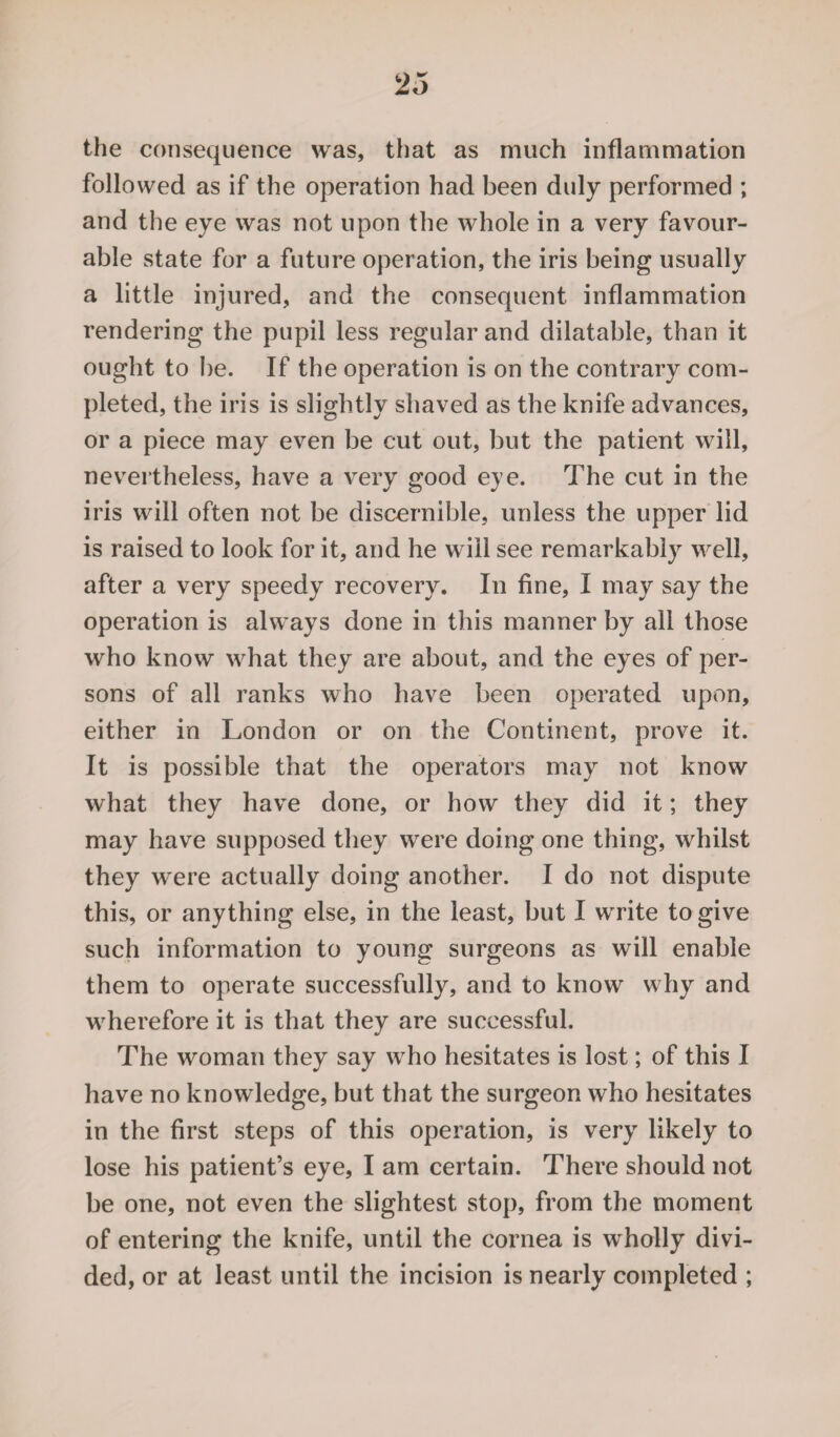 the consequence was, that as much inflammation followed as if the operation had been duly performed ; and the eye was not upon the whole in a very favour¬ able state for a future operation, the iris being usually a little injured, and the consequent inflammation rendering the pupil less regular and dilatable, than it ought to be. If the operation is on the contrary com¬ pleted, the iris is slightly shaved as the knife advances, or a piece may even be cut out, but the patient will, nevertheless, have a very good eye. The cut in the iris will often not be discernible, unless the upper lid is raised to look for it, and he will see remarkably well, after a very speedy recovery. In fine, I may say the operation is always done in this manner by all those who know what they are about, and the eyes of per¬ sons of all ranks who have been operated upon, either in London or on the Continent, prove it. It is possible that the operators may not know what they have done, or how they did it; they may have supposed they were doing one thing, whilst they were actually doing another. I do not dispute this, or anything else, in the least, but I write to give such information to young surgeons as will enable them to operate successfully, and to know why and wherefore it is that they are successful. The woman they say who hesitates is lost; of this I have no knowledge, but that the surgeon who hesitates in the first steps of this operation, is very likely to lose his patient’s eye, I am certain. There should not be one, not even the slightest stop, from the moment of entering the knife, until the cornea is wholly divi¬ ded, or at least until the incision is nearly completed ;