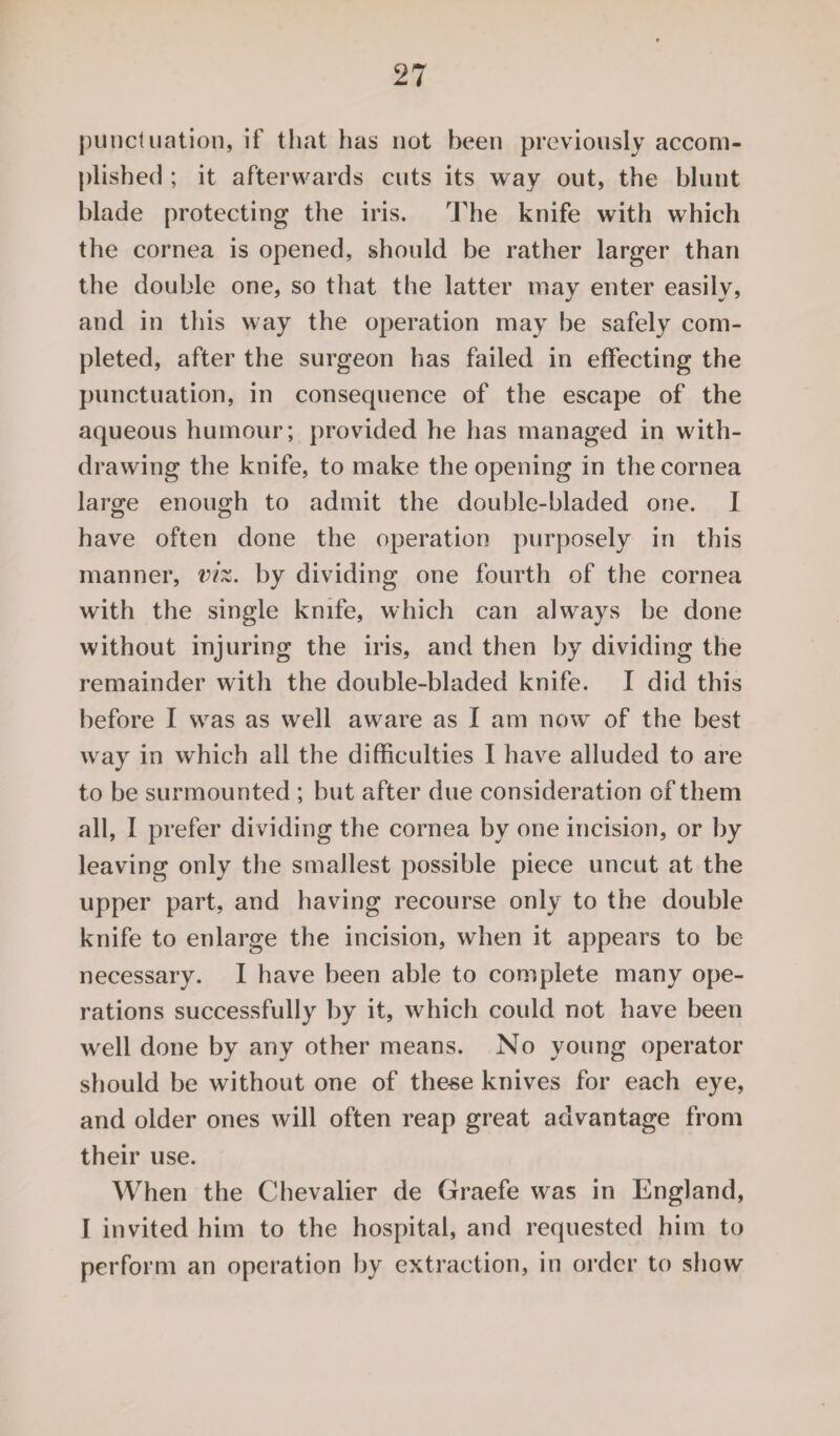 punctuation, if that has not been previously accom¬ plished ; it afterwards cuts its way out, the blunt blade protecting the iris. The knife with which the cornea is opened, should be rather larger than the double one, so that the latter may enter easily, and in this way the operation may be safely com¬ pleted, after the surgeon has failed in effecting the punctuation, in consequence of the escape of the aqueous humour; provided he has managed in with¬ drawing the knife, to make the opening in the cornea large enough to admit the doublc-bladed one. I have often done the operation purposely in this manner, viz. by dividing one fourth of the cornea with the single knife, which can always be done without injuring the iris, and then by dividing the remainder with the double-bladed knife. I did this before I was as well aware as I am now of the best way in which all the difficulties I have alluded to are to be surmounted ; but after due consideration of them all, I prefer dividing the cornea by one incision, or by leaving only the smallest possible piece uncut at the upper part, and having recourse only to the double knife to enlarge the incision, when it appears to be necessary. I have been able to complete many ope¬ rations successfully by it, which could not have been well done by any other means. No young operator should be without one of these knives for each eye, and older ones will often reap great advantage from their use. When the Chevalier de Graefe was in England, I invited him to the hospital, and requested him to perform an operation by extraction, in order to show