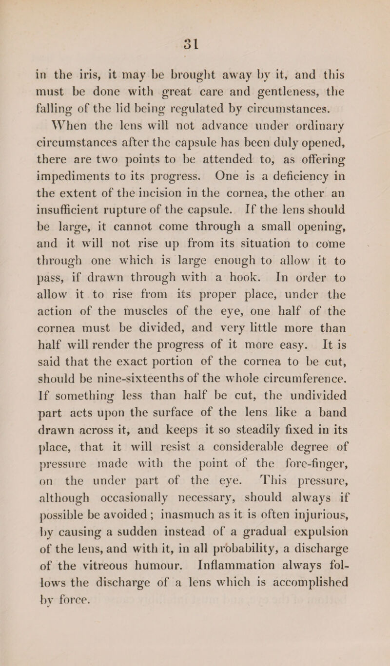 in the iris, it may be brought away by it, and this must be done with great care and gentleness, the falling of the lid being regulated by circumstances. When the lens will not advance under ordinary circumstances after the capsule has been duly opened, there are two points to be attended to, as offering impediments to its progress. One is a deficiency in the extent of the incision in the cornea, the other an insufficient rupture of the capsule. If the lens should be large, it cannot come through a small opening, and it will not rise up from its situation to come through one which is large enough to allow it to pass, if drawn through with a hook. In order to allow it to rise from its proper place, under the action of the muscles of the eye, one half of the cornea must be divided, and very little more than half will render the progress of it more easy. It is said that the exact portion of the cornea to be cut, should be nine-sixteenths of the whole circumference. If something less than half be cut, the undivided part acts upon the surface of the lens like a band drawn across it, and keeps it so steadily fixed in its place, that it will resist a considerable degree of pressure made with the point of the fore-finger, on the under part of the eye. This pressure, although occasionally necessary, should always if possible be avoided ; inasmuch as it is often injurious, by causing a sudden instead of a gradual expulsion of the lens, and with it, in all probability, a discharge of the vitreous humour. Inflammation always fol¬ lows the discharge of a lens which is accomplished by force.