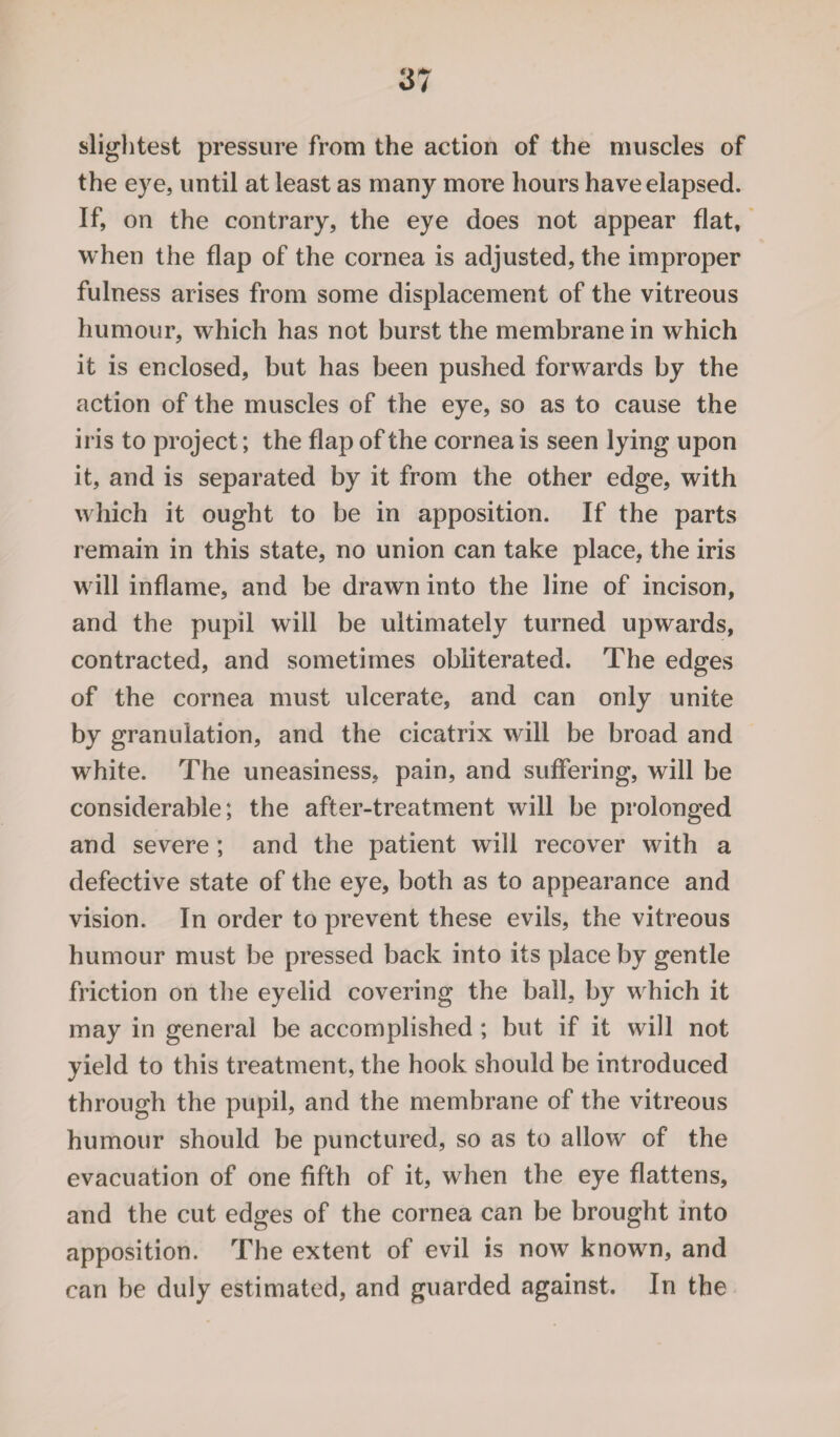 slightest pressure from the action of the muscles of the eye, until at least as many more hours have elapsed. If, on the contrary, the eye does not appear flat, when the flap of the cornea is adjusted, the improper fulness arises from some displacement of the vitreous humour, which has not burst the membrane in which it is enclosed, but has been pushed forwards by the action of the muscles of the eye, so as to cause the iris to project; the flap of the cornea is seen lying upon it, and is separated by it from the other edge, with which it ought to be in apposition. If the parts remain in this state, no union can take place, the iris will inflame, and be drawn into the line of incison, and the pupil will be ultimately turned upwards, contracted, and sometimes obliterated. The edges of the cornea must ulcerate, and can only unite by granulation, and the cicatrix will be broad and white. The uneasiness, pain, and suffering, will be considerable; the after-treatment will be prolonged and severe; and the patient will recover with a defective state of the eye, both as to appearance and vision. In order to prevent these evils, the vitreous humour must be pressed back into its place by gentle friction on the eyelid covering the ball, by which it may in general be accomplished ; but if it will not yield to this treatment, the hook should be introduced through the pupil, and the membrane of the vitreous humour should be punctured, so as to allow of the evacuation of one fifth of it, when the eye flattens, and the cut edges of the cornea can be brought into apposition. The extent of evil is now known, and can be duly estimated, and guarded against. In the