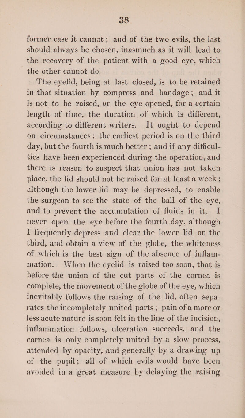 former case it cannot; and of the two evils, the last should always be chosen, inasmuch as it will lead to the recovery of the patient with a good eye, which the other cannot do. The eyelid, being at last closed, is to be retained in that situation by compress and bandage; and it is not to be raised, or the eye opened, for a certain length of time, the duration of which is different, according to different writers. It ought to depend on circumstances; the earliest period is on the third day, but the fourth is much better ; and if any difficul¬ ties have been experienced during the operation, and there is reason to suspect that union has not taken place, the lid should not be raised for at least a week ; although the lower lid may be depressed, to enable the surgeon to see the state of the ball of the eye, and to prevent the accumulation of fluids in it. I never open the eye before the fourth day, although I frequently depress and clear the lower lid on the third, and obtain a view of the globe, the whiteness of which is the best sign of the absence of inflam¬ mation. When the eyelid is raised too soon, that is before the union of the cut parts of the cornea is complete, the movement of the globe of the eye, which inevitably follows the raising of the lid, often sepa¬ rates the incompletely united parts ; pain of a more or Jess acute nature is soon felt in the line of the incision, inflammation follows, ulceration succeeds, and the cornea is only completely united by a slow process, attended by opacity, and generally by a drawing up of the pupil; all of which evils would have been avoided in a great measure by delaying the raising