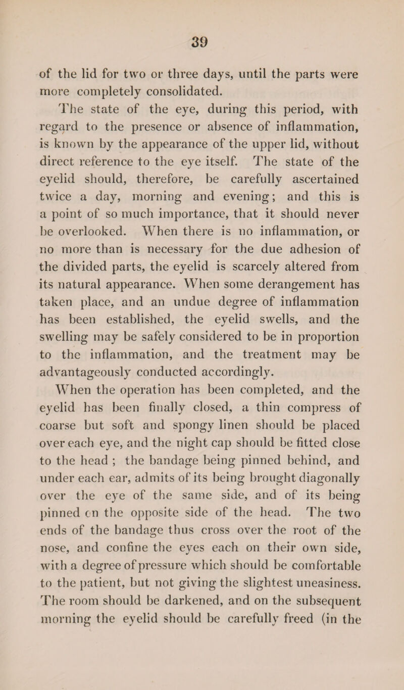 of the lid for two or three days, until the parts were more completely consolidated. The state of the eye, during this period, with regard to the presence or absence of inflammation, is known by the appearance of the upper lid, without direct reference to the eye itself. The state of the eyelid should, therefore, be carefully ascertained twice a day, morning and evening; and this is a point of so much importance, that it should never be overlooked. When there is no inflammation, or no more than is necessary for the due adhesion of the divided parts, the eyelid is scarcely altered from its natural appearance. When some derangement has taken place, and an undue degree of inflammation has been established, the eyelid swells, and the swelling may be safely considered to be in proportion to the inflammation, and the treatment may be advantageously conducted accordingly. When the operation has been completed, and the eyelid has been finally closed, a thin compress of coarse but soft and spongy linen should be placed over each eye, and the night cap should be fitted close to the head ; the bandage being pinned behind, and under each ear, admits of its being brought diagonally over the eye of the same side, and of its being pinned cn the opposite side of the head. The two ends of the bandage thus cross over the root of the nose, and confine the eyes each on their own side, with a degree of pressure which should be comfortable to the patient, but not giving the slightest uneasiness. The room should be darkened, and on the subsequent morning the eyelid should be carefully freed (in the
