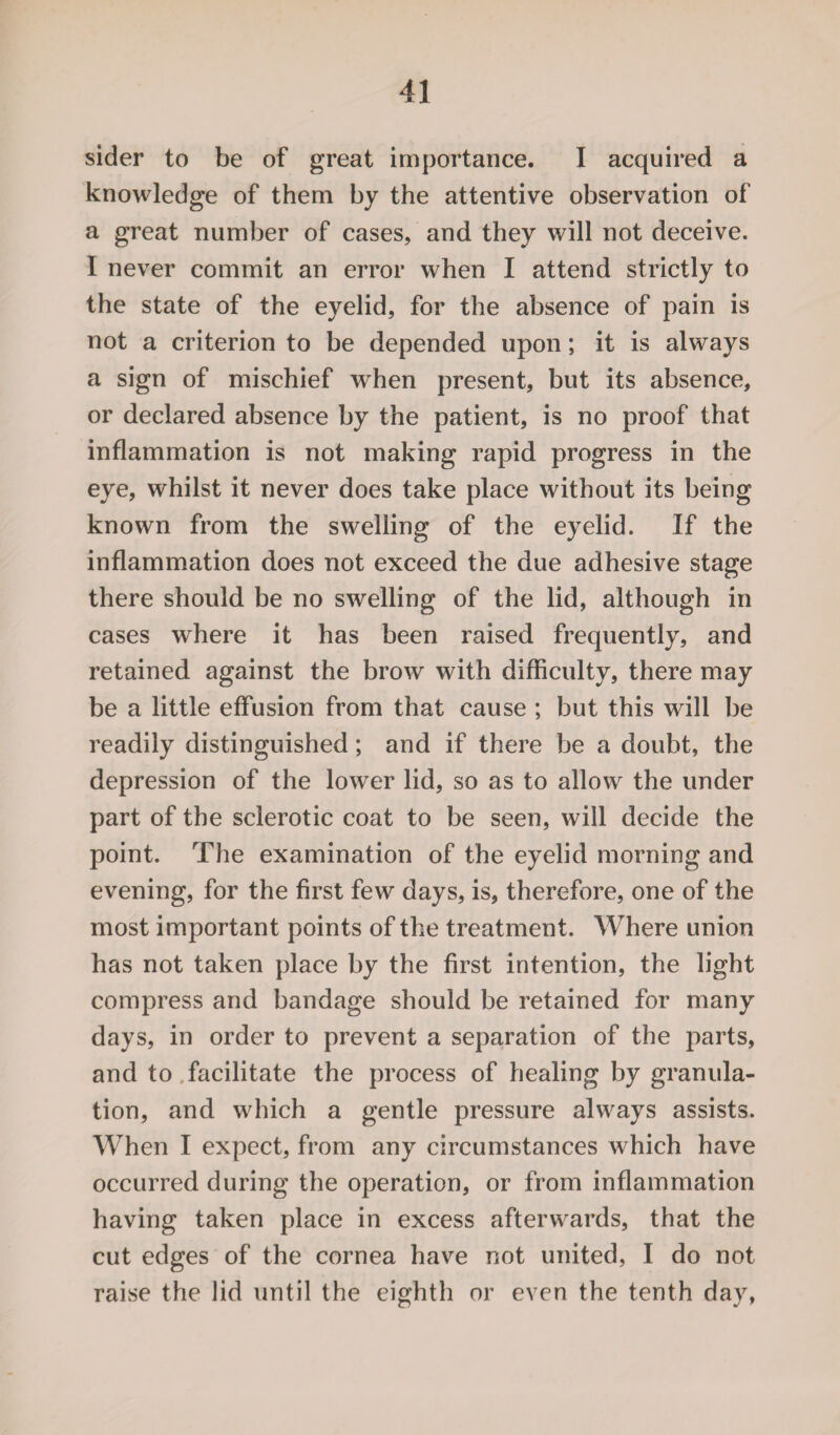 sider to be of great importance. I acquired a knowledge of them by the attentive observation of a great number of cases, and they will not deceive. I never commit an error when I attend strictly to the state of the eyelid, for the absence of pain is not a criterion to be depended upon; it is always a sign of mischief when present, but its absence, or declared absence by the patient, is no proof that inflammation is not making rapid progress in the eye, whilst it never does take place without its being known from the swelling of the eyelid. If the inflammation does not exceed the due adhesive stage there should be no swelling of the lid, although in cases where it has been raised frequently, and retained against the brow with difficulty, there may be a little effusion from that cause ; but this will be readily distinguished; and if there be a doubt, the depression of the lower lid, so as to allow the under part of the sclerotic coat to be seen, will decide the point. The examination of the eyelid morning and evening, for the first few days, is, therefore, one of the most important points of the treatment. Where union has not taken place by the first intention, the light compress and bandage should be retained for many days, in order to prevent a separation of the parts, and to facilitate the process of healing by granula¬ tion, and which a gentle pressure always assists. When I expect, from any circumstances which have occurred during the operation, or from inflammation having taken place in excess afterwards, that the cut edges of the cornea have not united, I do not raise the lid until the eighth or even the tenth day,