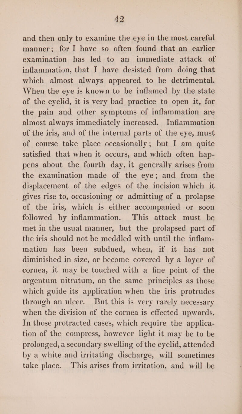 and then only to examine the eye in the most careful manner; for I have so often found that an earlier examination has led to an immediate attack of inflammation, that I have desisted from doing that which almost always appeared to be detrimental. When the eye is known to be inflamed by the state of the eyelid, it is very bad practice to open it, for the pain and other symptoms of inflammation are almost always immediately increased. Inflammation of the iris, and of the internal parts of the eye, must of course take place occasionally; but I am quite satisfied that when it occurs, and which often hap¬ pens about the fourth day, it generally arises from the examination made of the eye; and from the displacement of the edges of the incision which it gives rise to, occasioning or admitting of a prolapse of the iris, which is either accompanied or soon followed by inflammation. This attack must be met in the usual manner, but the prolapsed part of the iris should not be meddled with until the inflam¬ mation has been subdued, when, if it has not diminished in size, or become covered by a layer of cornea, it may be touched with a fine point of the argentum nitratum, on the same principles as those which guide its application when the iris protrudes through an ulcer. But this is very rarely necessary when the division of the cornea is effected upwards. In those protracted cases, which require the applica¬ tion of the compress, however light it may be to be prolonged, a secondary swelling of the eyelid, attended by a white and irritating discharge, will sometimes take place. This arises from irritation, and will be