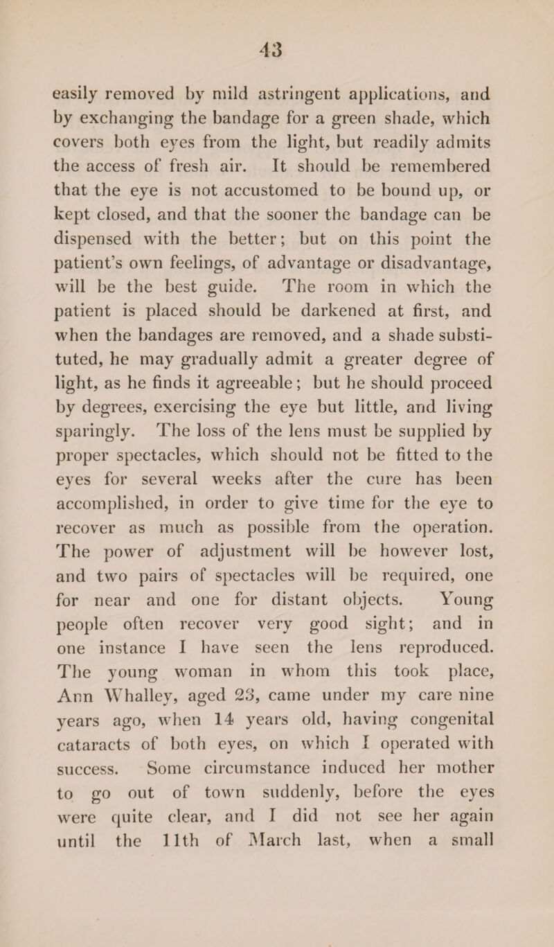 easily removed by mild astringent applications, and by exchanging the bandage for a green shade, which covers both eyes from the light, but readily admits the access of fresh air. It should be remembered that the eye is not accustomed to be bound up, or kept closed, and that the sooner the bandage can be dispensed with the better; but on this point the patient’s own feelings, of advantage or disadvantage, will be the best guide. The room in which the patient is placed should be darkened at first, and when the bandages are removed, and a shade substi¬ tuted, he may gradually admit a greater degree of light, as he finds it agreeable; but he should proceed by degrees, exercising the eye but little, and living sparingly. The loss of the lens must be supplied by proper spectacles, which should not be fitted to the eyes for several weeks after the cure has been accomplished, in order to give time for the eye to recover as much as possible from the operation. The power of adjustment will be however lost, and two pairs of spectacles will be required, one for near and one for distant objects. Young people often recover very good sight; and in one instance I have seen the lens reproduced. The young woman in whom this took place, Ann Whalley, aged 23, came under my care nine years ago, when 14 years old, having congenital cataracts of both eyes, on which I operated with success. Some circumstance induced her mother to go out of town suddenly, before the eyes were quite clear, and I did not see her again until the 11th of March last, when a small
