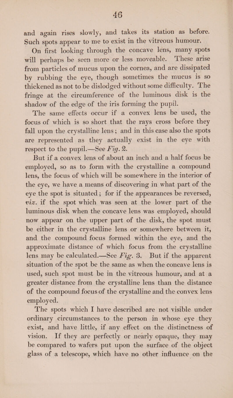 and again rises slowly, and takes its station as before. Such spots appear to me to exist in the vitreous humour. On first looking through the concave lens, many spots will perhaps be seen more or less moveable, flhese arise from particles of mucus upon the cornea, and are dissipated by rubbing the eye, though sometimes the mucus is so thickened as not to be dislodged without some difficulty. The fringe at the circumference of the luminous disk is the shadow of the edge of the iris forming the pupil. The same effects occur if a convex lens be used, the focus of which is so short that the rays cross before they fall upon the crystalline lens; and in this case also the spots are represented as they actually exist in the eye with respect to the pupil.—See Fig. 2. But if a convex lens of about an inch and a half focus be employed, so as to form with the crystalline a compound lens, the focus of which will be somewhere in the interior of the eye, we have a means of discovering in what part of the eye the spot is situated; for if the appearances be reversed, viz. if the spot which was seen at the lower part of the luminous disk when the concave lens was employed, should now appear on the upper part of the disk, the spot must be either in the crystalline lens or somewhere between it, and the compound focus formed within the eye, and the approximate distance of which focus from the crystalline lens may be calculated.—See Fig. 3. But if the apparent situation of the spot be the same as when the concave lens is used, such spot must be in the vitreous humour, and at a greater distance from the crystalline lens than the distance of the compound focus of the crystalline and the convex lens employed. The spots which I have described are not visible under ordinary circumstances to the person in whose eye they exist, and have little, if any effect on the distinctness of vision. If they are perfectly or nearly opaque, they may be compared to wafers put upon the surface of the object glass of a telescope, which have no other influence on the