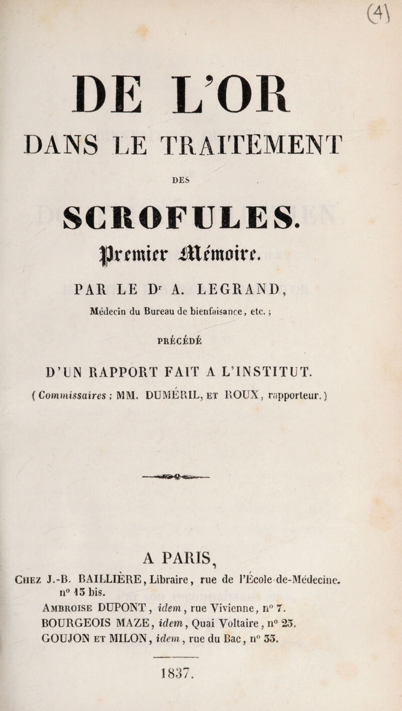 DE L’OR DANS LE TRAITEMENT DES SCROFULES. fjmninr ittémoirr. PAR LE Dr A. LEGRAND, Médecin du Bureau de bienfaisance, etc. ; PRÉCÉDÉ D’UN RAPPORT FAIT A L’INSTITUT. ( Commissaires ; MM. DUMEP.IL, et HOUX, rapporteur, ) A PARIS, * r Chez J.-B. BAILLIERE, Libraire, rue de l’Ecole de-Médecinc. n° 13 bis. Ambroise DUPONT , idem, rue Vivienne, n° 7. BOURGEOIS MAZE, idem, Quai Voltaire, n° 23, GOUJON et MILON, idem, rue du Bac, n° 35. 1837.