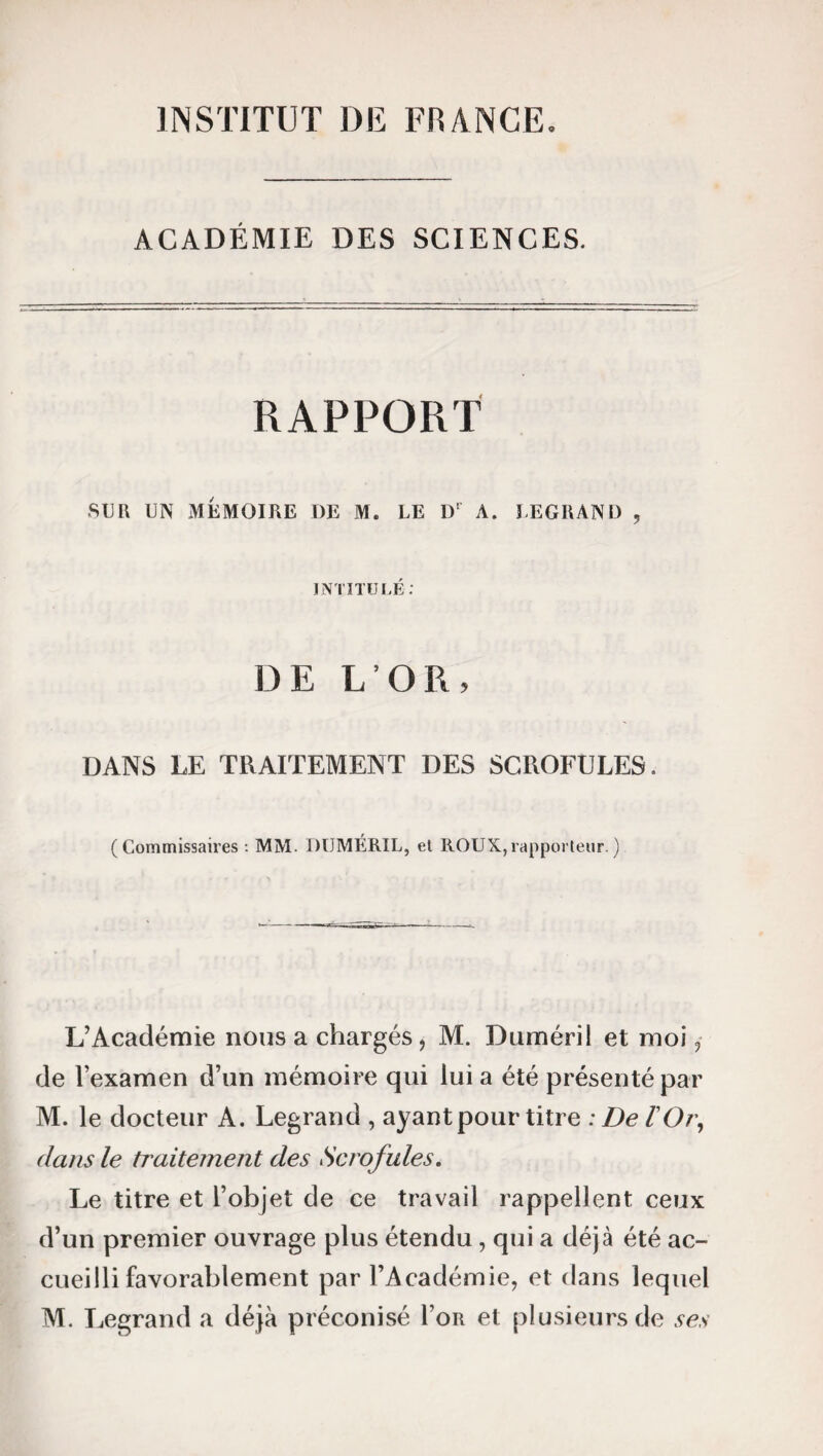 INSTITUT DE FRANCE. ACADÉMIE DES SCIENCES. RAPPORT SUR UN MEMOIRE I)E M. LE D‘ A. LEGRAND , INTITULÉ: DE L’OR, DANS LE TRAITEMENT DES SCROFULES. (Commissaires: MM. DUMÉRIL, el ROUX,rapporteur.) L’Académie nous a chargés, M. Duméril et moi, de lexamen d’un mémoire qui lui a été présenté par M. le docteur A. Legrand , ayant pour titre : De l'Or, dans le traitement des Scrofules. Le titre et l’objet de ce travail rappellent ceux d’un premier ouvrage plus étendu, qui a déjà été ac¬ cueilli favorablement par l’Académie, et dans lequel