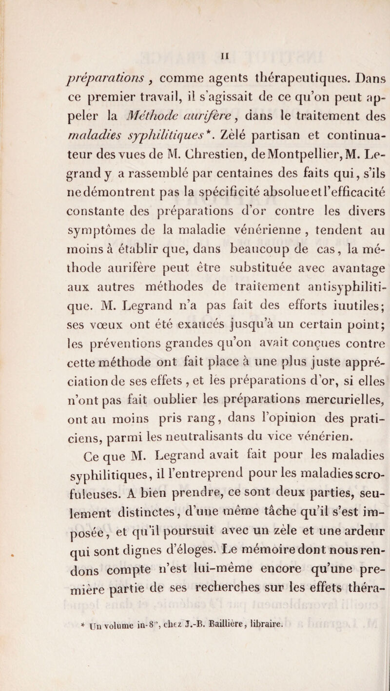 préparations , comme agents thérapeutiques. Dans ce premier travail, ii s’agissait de ce qu’on peut ap¬ peler la Méthode aurifère, dans le traitement des maladies syphilitiques*. Zélé partisan et continua¬ teur des vues de M. Chrestien, de Montpellier, M. Le¬ grand y a rassemblé par centaines des faits qui, s’ils ne démontrent pas la spécificité absolue et l’efficacité constante des préparations d’or contre les divers symptômes de la maladie vénérienne , tendent au moins à établir que, dans beaucoup de cas, la mé¬ thode aurifère peut être substituée avec avantage aux autres méthodes de traitement antisyphiliti¬ que. M. Legrand n’a pas fait des efforts iuutiles; ses vœux ont été exaucés jusqu’à un certain point; les préventions grandes qu’on avait conçues contre cette méthode ont fait place à une plus juste appré¬ ciation cle ses effets , et les préparations dor, si elles n’ont pas fait oublier les préparations mercurielles, ont au moins pris rang, dans l’opinion des prati¬ ciens, parmi les neutralisants du vice vénérien. Ce que M. Legrand avait fait pour les maladies syphilitiques, il l’entreprend pour les maladies scro¬ fuleuses. A bien prendre, ce sont deux parties, seu¬ lement distinctes, d’une même tâche qu’il s’est im¬ posée, et qu’il poursuit avec un zèle et une ardeur qui sont dignes d’éloges. Le mémoire dont nous ren¬ dons compte n’est lui-même encore qu’une pre¬ mière partie de ses recherches sur les effets théra- * Un volume in-8”, chez J.-B. Baillière, libraire.