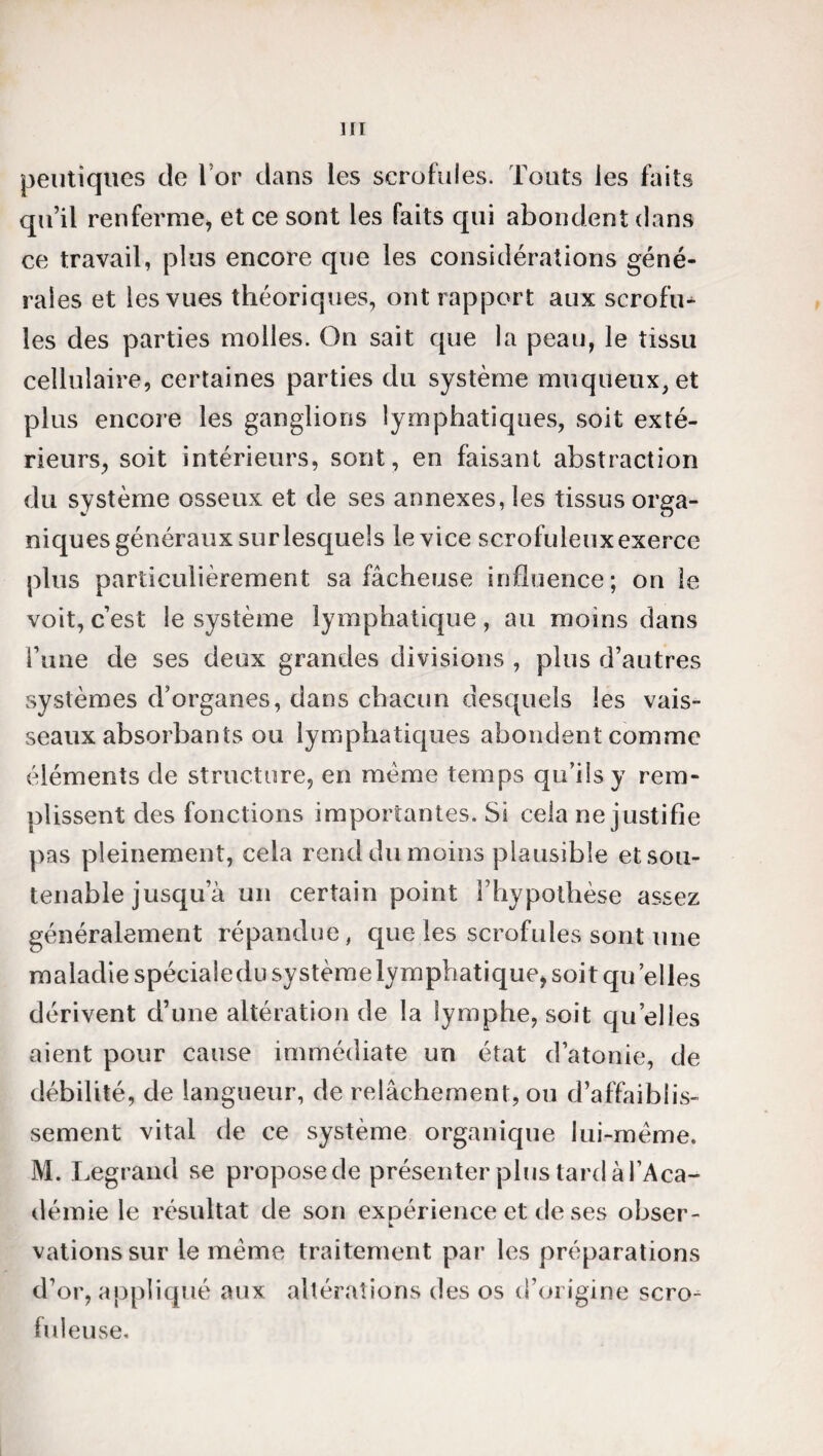 peutiqties de lor dans les scrofules. Touts les faits qu’il renferme, et ce sont les faits qui abondent dans ce travail, plus encore que les considérations géné¬ rales et les vues théoriques, ont rapport aux scrofu* les des parties molles. On sait que la peau, le tissu cellulaire, certaines parties du système muqueux, et plus encore les ganglions lymphatiques, soit exté¬ rieurs, soit intérieurs, sont, en faisant abstraction du système osseux et de ses annexes, les tissus orga¬ niques généraux sur lesquels le vice scrofuleux exerce plus particulièrement sa fâcheuse influence; on îe voit, c’est le système lymphatique, au moins dans l’une de ses deux grandes divisions , plus d’autres systèmes d’organes, dans chacun desquels les vais¬ seaux absorbants ou lymphatiques abondent comme éléments de structure, en meme temps qu’ils y rem¬ plissent des fonctions importantes. Si cela ne justifie pas pleinement, cela rend du moins plausible et sou¬ tenable jusqu a un certain point l’hypothèse assez généralement répandue, que les scrofules sont une maladie spécialedu système lymphatique, soit qu elles dérivent d’une altération de la lymphe, soit qu’elles aient pour cause immédiate un état d’atonie, de débilité, de langueur, de relâchement, ou d’affaiblis¬ sement vital de ce système organique lui-mème. M. Legrand se propose de présenter plus tard à l’Aca¬ démie le résultat de son expérience et de ses obser¬ vations sur le même traitement par les préparations d’or, appliqué aux altérations des os d’origine scro¬ fuleuse.