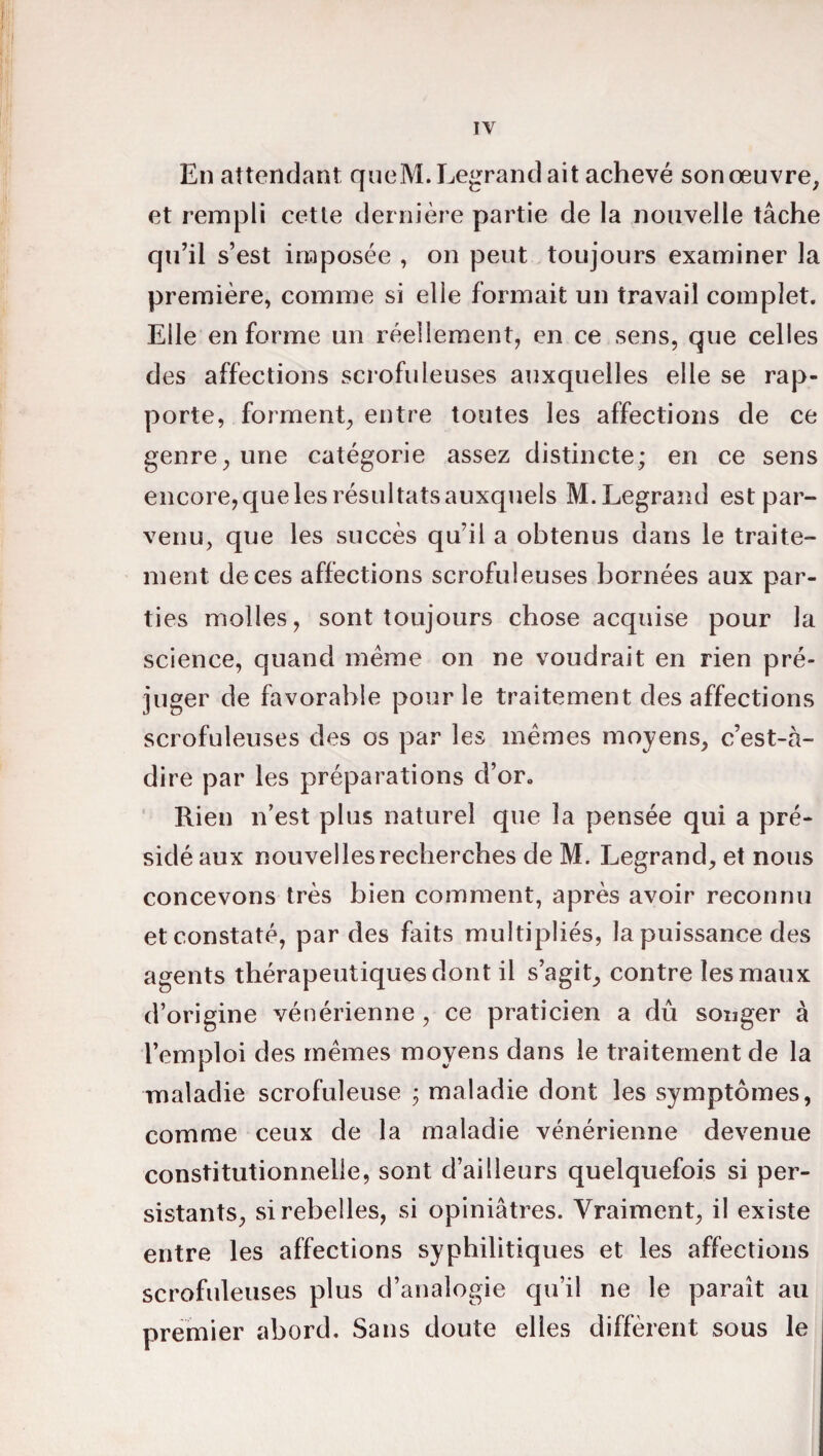 En attendant queM. Legrand ait achevé son œuvre, et rempli cette dernière partie de la nouvelle tâche qu’il s’est imposée , on peut toujours examiner la première, comme si elle formait un travail complet. Elle en forme un réellement, en ce sens, que celles des affections scrofuleuses auxquelles elle se rap¬ porte, forment, entre toutes les affections de ce genre, une catégorie assez distincte; en ce sens encore, que les résultats auxquels M. Legrand est par¬ venu, que les succès qu’il a obtenus dans le traite¬ ment de ces affections scrofuleuses bornées aux par¬ ties molles, sont toujours chose acquise pour la science, quand meme on ne voudrait en rien pré¬ juger de favorable pour le traitement des affections scrofuleuses des os par les memes moyens, c’est-à- dire par les préparations d’or. Rien n’est plus naturel que la pensée qui a pré¬ sidé aux nouvelles recherches de M. Legrand, et nous concevons très bien comment, après avoir reconnu et constaté, par des faits multipliés, la puissance des agents thérapeutiques dont il s’agit, contre les maux d’origine vénérienne , ce praticien a du songer à l’emploi des mêmes moyens dans le traitement de la maladie scrofuleuse ; maladie dont les symptômes, comme ceux de la maladie vénérienne devenue constitutionnelle, sont d’ailleurs quelquefois si per¬ sistants, si rebelles, si opiniâtres. Vraiment, il existe entre les affections syphilitiques et les affections scrofuleuses plus d’analogie qu’il ne le paraît au premier abord. Sans doute elles diffèrent sous le