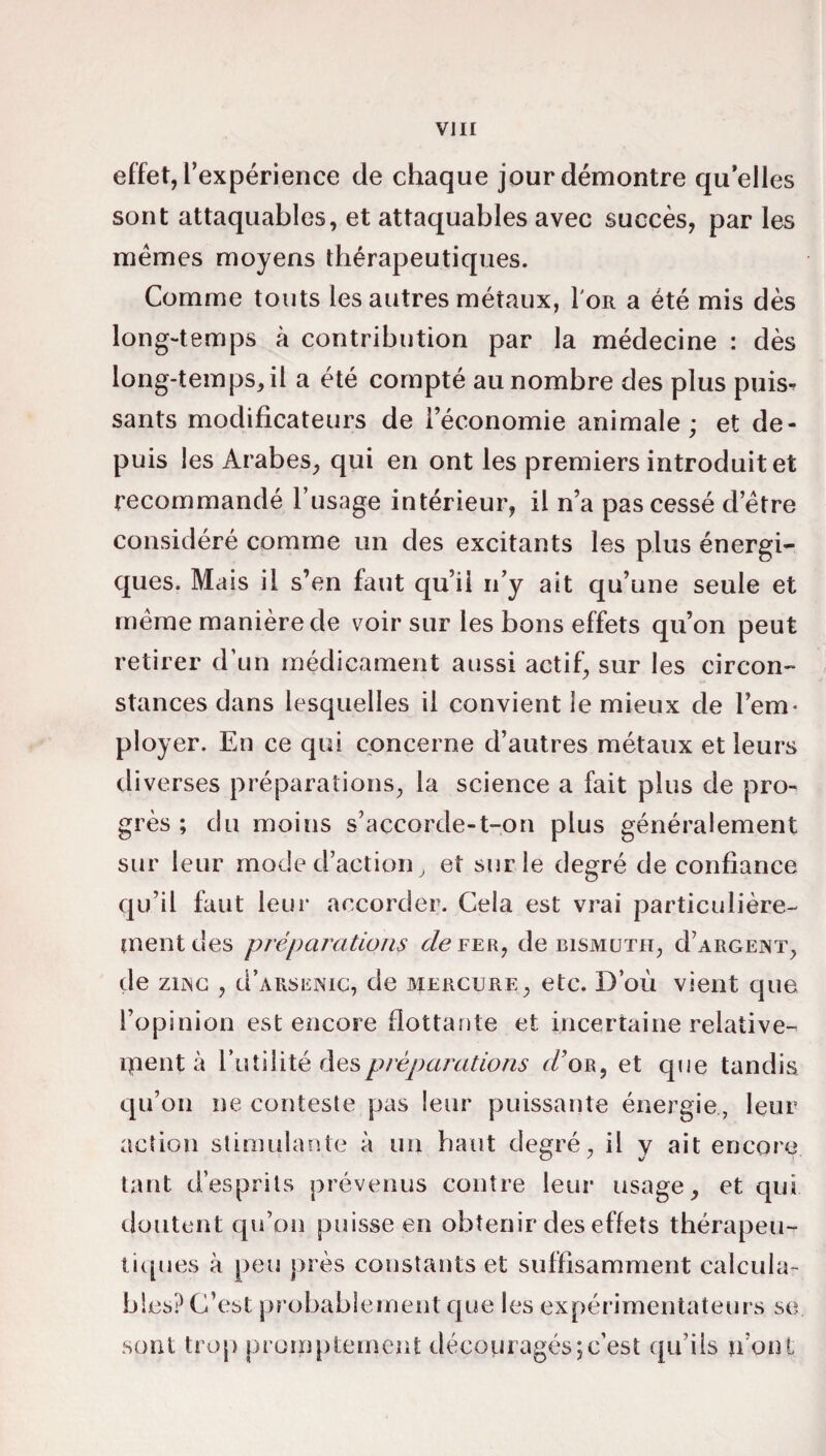 effet, l’expérience de chaque jour démontre qu elles sont attaquables, et attaquables avec succès, par les memes moyens thérapeutiques. Comme touts les autres métaux, I'or a été mis dès long-temps à contribution par la médecine : dès long-temps, il a été compté au nombre des plus puis¬ sants modificateurs de l’économie animale; et de¬ puis les Arabes, qui en ont les premiers introduit et recommandé l’usage intérieur, il n’a pas cessé detre considéré comme un des excitants les plus énergi¬ ques. Mais il s’en faut qu’il n’y ait qu’une seule et meme manière de voir sur les bons effets qu’on peut retirer d’un médicament aussi actif, sur les circon¬ stances dans lesquelles il convient le mieux de l’em¬ ployer. En ce qui concerne d’autres métaux et leurs diverses préparations, la science a fait plus de pro¬ grès ; du moins s’accorde-t-on plus généralement sur leur mode d’action, et sur le degré de confiance qu’il faut leur accorder. Cela est vrai particulière¬ ment des préparations de fer, de bismuth, d’ARGENT, de znsc , u’arsenic, de mercure, etc. D’où vient que l’opinion est encore flottante et incertaine relative¬ ment à l’utilité des préparations d’or, et que tandis qu’on ne conteste pas leur puissante énergie, leur action stimulante à un haut degré, il y ait encore tant d’esprits prévenus contre leur usage, et qui doutent qu’on puisse en obtenir des effets thérapeu¬ tiques à peu près constants et suffisamment calcula¬ bles? C’est probablement que les expérimentateurs se soûl trop promptement découragés;c’est qu’ils n’ont