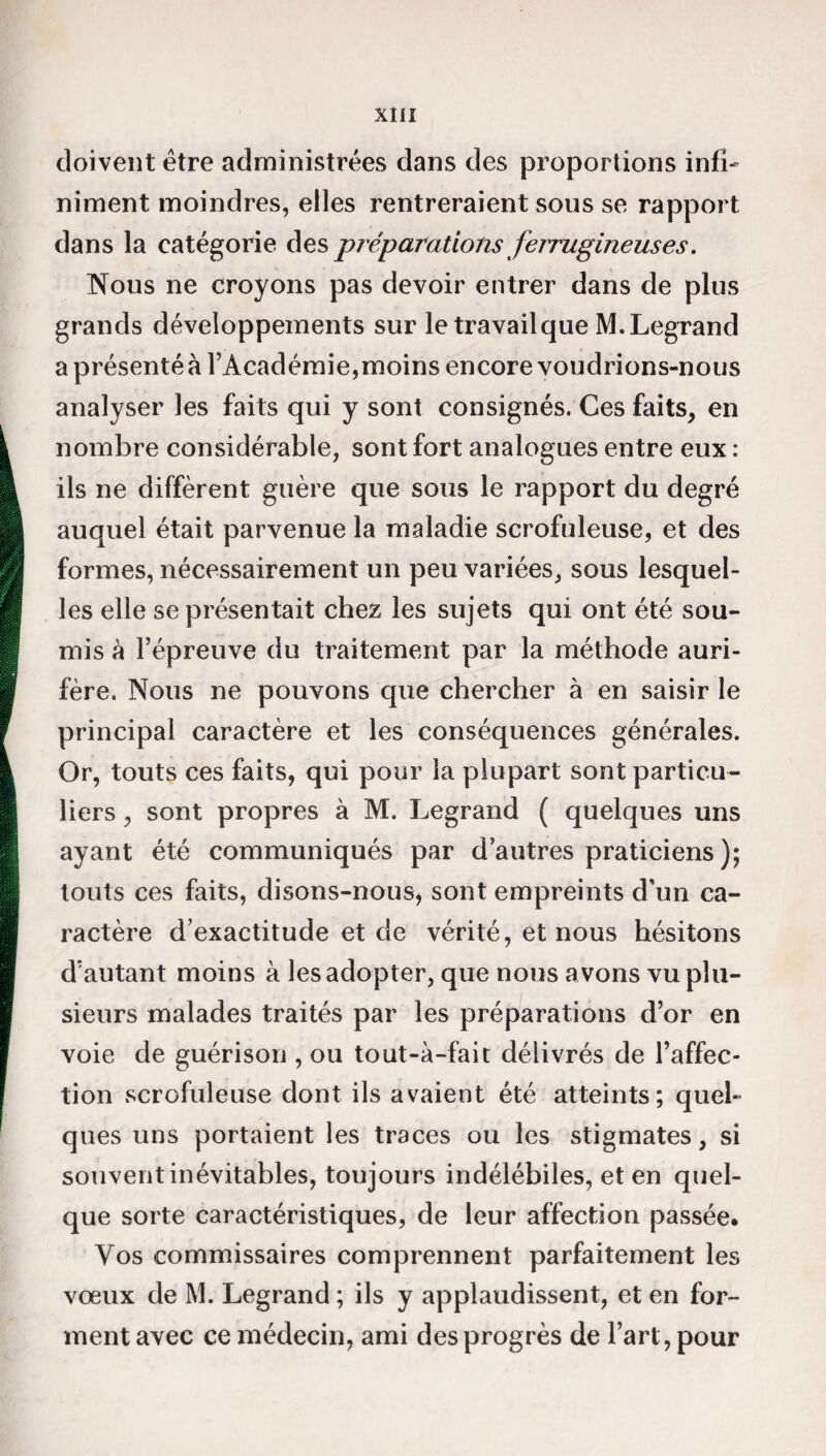 doivent être administrées dans des proportions infi¬ niment moindres, elles rentreraient sous se rapport dans la catégorie des préparations ferrugineuses. Nous ne croyons pas devoir entrer dans de plus grands développements sur letravailque M.Legrand a présenté à l’Académie,moins encore voudrions-nous analyser les faits qui y sont consignés. Ces faits, en nombre considérable, sont fort analogues entre eux : ils ne diffèrent guère que sous le rapport du degré auquel était parvenue la maladie scrofuleuse, et des formes, nécessairement un peu variées, sous lesquel¬ les elle se présentait chez les sujets qui ont été sou¬ mis à l’épreuve du traitement par la méthode auri¬ fère. Nous ne pouvons que chercher à en saisir le principal caractère et les conséquences générales. Or, touts ces faits, qui pour la plupart sont particu¬ liers , sont propres à M. Legrand ( quelques uns ayant été communiqués par d’autres praticiens); touts ces faits, disons-nous, sont empreints d’un ca¬ ractère d’exactitude et de vérité, et nous hésitons d’autant moins à les adopter, que nous avons vu plu¬ sieurs malades traités par les préparations d’or en voie de guérison , ou tout-à-fait délivrés de l’affec¬ tion scrofuleuse dont ils avaient été atteints; quel¬ ques uns portaient les traces ou les stigmates, si souvent inévitables, toujours indélébiles, et en quel¬ que sorte caractéristiques, de leur affection passée* Vos commissaires comprennent parfaitement les vœux de M. Legrand ; ils y applaudissent, et en for¬ ment avec ce médecin, ami des progrès de l’art, pour