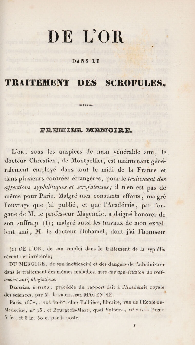 DE L’OR DANS LE TRAITEMENT DES SCROFULES. •t PEEMÎEE MEMOIRE. L'or, sous les auspices de mon vénérable ami, le docteur Chrestien, de Montpellier, est maintenant géné¬ ralement employé dans tout le midi de la France et dans plusieurs contrées étrangères, pour le traitement des affections syphilitiques et scrofuleuses ; il n’en est pas de même pour Paris. Malgré mes constants efforts, malgré l’ouvrage que j’ai publié, et que l’Académie, par l’or¬ gane de M. le professeur Magendie, a daigné honorer de son suffrage (1) ; malgré aussi les travaux de mon excel¬ lent ami, M. le docteur Duhamel, dont j’ai l’honneur (1) DE L’OR, de son emploi dans le traitement de la syphilis récente et invétérée; DU MERCURE, de son inefficacité et des dangers de l’administrer dans le traitement des mêmes maladies, avec une appréciation du trai¬ tement antiphlogistique. Deuxième édition , précédée du rapport fait à l’Académie royale des sciences, par M. le professeur MAGENDIE. Paris, i832, i vol. in-8°; chez Baillière, libraire, rue de l’Ecole-de- Médecine, n° i3; et Bourgeois-Maze, quai Voltaire, n° 21.— Prix : 5 fr., et G fr. fio c. par la poste.