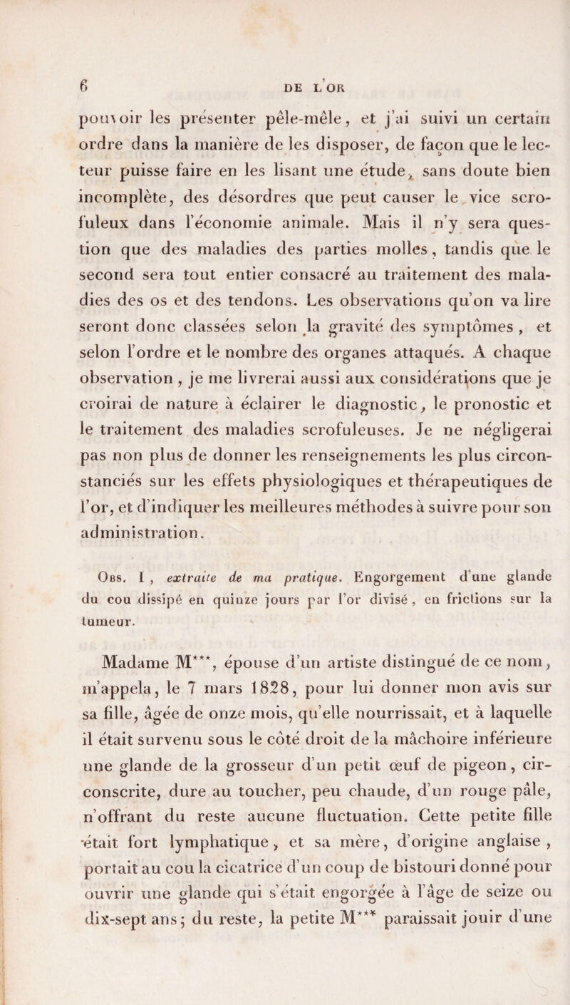 pouvoir les présenter pêle-mêle, et j’ai suivi un certain ordre dans la manière de les disposer, de façon que le lec¬ teur puisse faire en les lisant une étude, sans doute bien i incomplète, des désordres que peut causer le vice scro¬ fuleux dans l'économie animale. Mais il n’y sera ques¬ tion que des maladies des parties molles, tandis que le second sera tout entier consacré au traitement des mala¬ dies des os et des tendons. Les observations qu’on va lire seront donc classées selon la gravité des symptômes , et selon l’ordre et le nombre des organes attaqués. A chaque observation , je me livrerai aussi aux considérations que je croirai de nature à éclairer le diagnostic, le pronostic et le traitement des maladies scrofuleuses. Je ne négligerai pas non plus de donner les renseignements les plus circon¬ stanciés sur les effets physiologiques et thérapeutiques de l’or, et d indiquer les meilleures méthodes à suivre pour son administration. Obs, I , extraite de ma pratique. Engorgement d’une glande du cou dissipé en quinze jours par l’or divisé, en frictions sur la tumeur. Madame M**% épouse d’un artiste distingué de ce nom, m’appela, le 7 mars 1828, pour lui donner mon avis sur sa fille, âgée de onze mois, qu elle nourrissait, et à laquelle il était survenu sous le côté droit de la mâchoire inférieure une glande de la grosseur d’un petit œuf de pigeon, cir¬ conscrite, dure au toucher, peu chaude, d’un rouge pâle, n’offrant du reste aucune fluctuation. Cette petite fille •était fort lymphatique, et sa mère, d’origine anglaise, portait au cou la cicatrice d’un coup de bistouri donné pour ouvrir une glande qui s’était engorgée à l’âge de seize ou dix-septans; du reste, la petite M*** paraissait jouir d’une