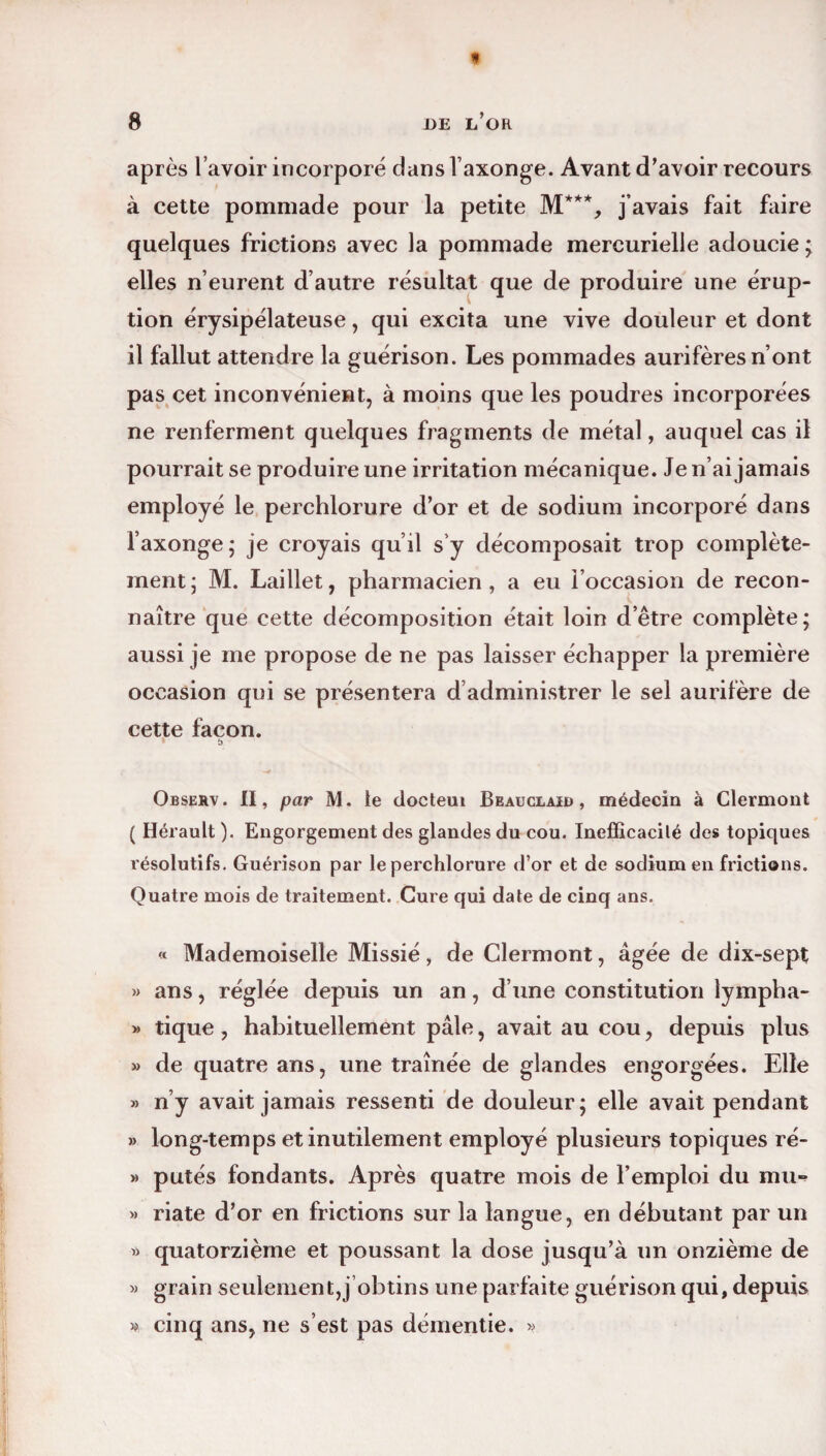 « 8 DE L’OR après l’avoir incorporé dans l’axonge. Avant d'avoir recours à cette pommade pour la petite M**% j’avais fait faire quelques frictions avec la pommade mercurielle adoucie; elles n’eurent d’autre résultat que de produire une érup¬ tion érysipélateuse, qui excita une vive douleur et dont il fallut attendre la guérison. Les pommades aurifères n’ont pas cet inconvénient, à moins que les poudres incorporées ne renferment quelques fragments de métal, auquel cas il pourrait se produire une irritation mécanique. Je n’ai jamais employé le perchlorure d’or et de sodium incorporé dans l’axonge; je croyais qu’il s’y décomposait trop complète¬ ment; M. Laillet, pharmacien, a eu l’occasion de recon¬ naître que cette décomposition était loin d’être complète; aussi je me propose de ne pas laisser échapper la première occasion qui se présentera d administrer le sel aurifère de cette façon. Observ. II, par M. le docteui Beauclair , médecin à Clermont ( Hérault ). Engorgement des glandes du cou. Inefficacilé des topiques résolutifs. Guérison par le perchlorure d’or et de sodium en frictions. Quatre mois de traitement. Cure qui date de cinq ans. « Mademoiselle Missié, de Clermont, âgée de dix-sept » ans, réglée depuis un an, d’une constitution lympha- » tique , habituellement pâle, avait au cou, depuis plus » de quatre ans, une traînée de glandes engorgées. Elle » n’y avait jamais ressenti de douleur; elle avait pendant » long-temps et inutilement employé plusieurs topiques ré- » putés fondants. Après quatre mois de l’emploi du mu» » riate d’or en frictions sur la langue, en débutant par un » quatorzième et poussant la dose jusqu’à un onzième de » grain seulement,j obtins une parfaite guérison qui, depuis » cinq ans, ne s’est pas démentie. »