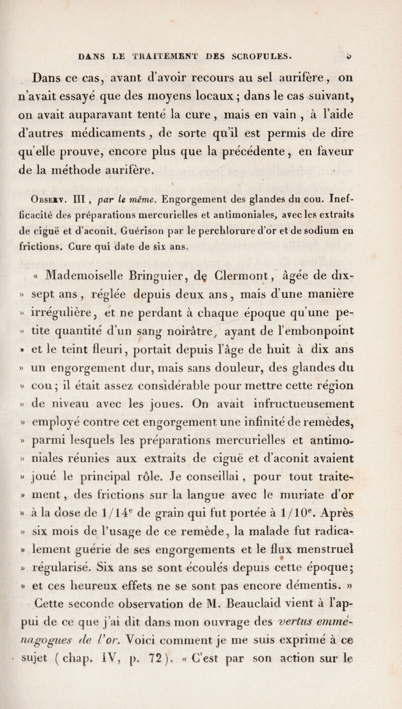 Dans ce cas, avant d’avoir recours au sel aurifère, on n’avait essayé que des moyens locaux ; dans le cas suivant, on avait auparavant tenté la cure, mais en vain , à l’aide d’autres médicaments , de sorte qu’il est permis de dire qu elle prouve, encore plus que la précédente, en faveur de la méthode aurifère. Obse*v. IIT , par le même. Engorgement des glandes du cou. Inef- licacité des préparations mercurielles et antimoniales, avec les extraits de ciguë et d’aconit. Guérison par le perchlorure d’or et de sodium en frictions. Cure qui date de six ans. « Mademoiselle Bringuier, dç Clermont, âgée de dix- « sept ans , réglée depuis deux ans, mais d’une manière » irrégulière, et ne perdant à chaque époque qu’une pe- » tite quantité d’un sang noirâtre, ayant de l’embonpoint » et le teint fleuri, portait depuis l’âge de huit à dix ans » un engorgement dur, mais sans douleur, des glandes du » cou; il était assez considérable pour mettre cette région » de niveau avec les joues. On avait infructueusement » employé contre cet engorgement une infinité de remèdes, » parmi lesquels les préparations mercurielles et antimo- » niales réunies aux extraits de ciguë et d’aconit avaient » joué le principal rôle. Je conseillai , pour tout traite-. » ment, des frictions sur la langue avec le muriate d’or » à la dose de 1 /14e de grain qui fut portée à 1/10e. Après » six mois de l’usage de ce remède, la malade fut radica- » lement guérie de ses engorgements et le flux menstruel » régularisé. Six ans se sont écoulés depuis cette époque; *> et ces heureux effets ne se sont pas encore démentis. » Cette seconde observation de M. Beauclaid vient à l’ap¬ pui de ce que j’ai dit dans mon ouvrage des 'vertus emmè- ruigogues de /’<?/'. Voici comment je me suis exprimé à ce sujet ( chap. IV, p. 72). « C’est par son action sur le