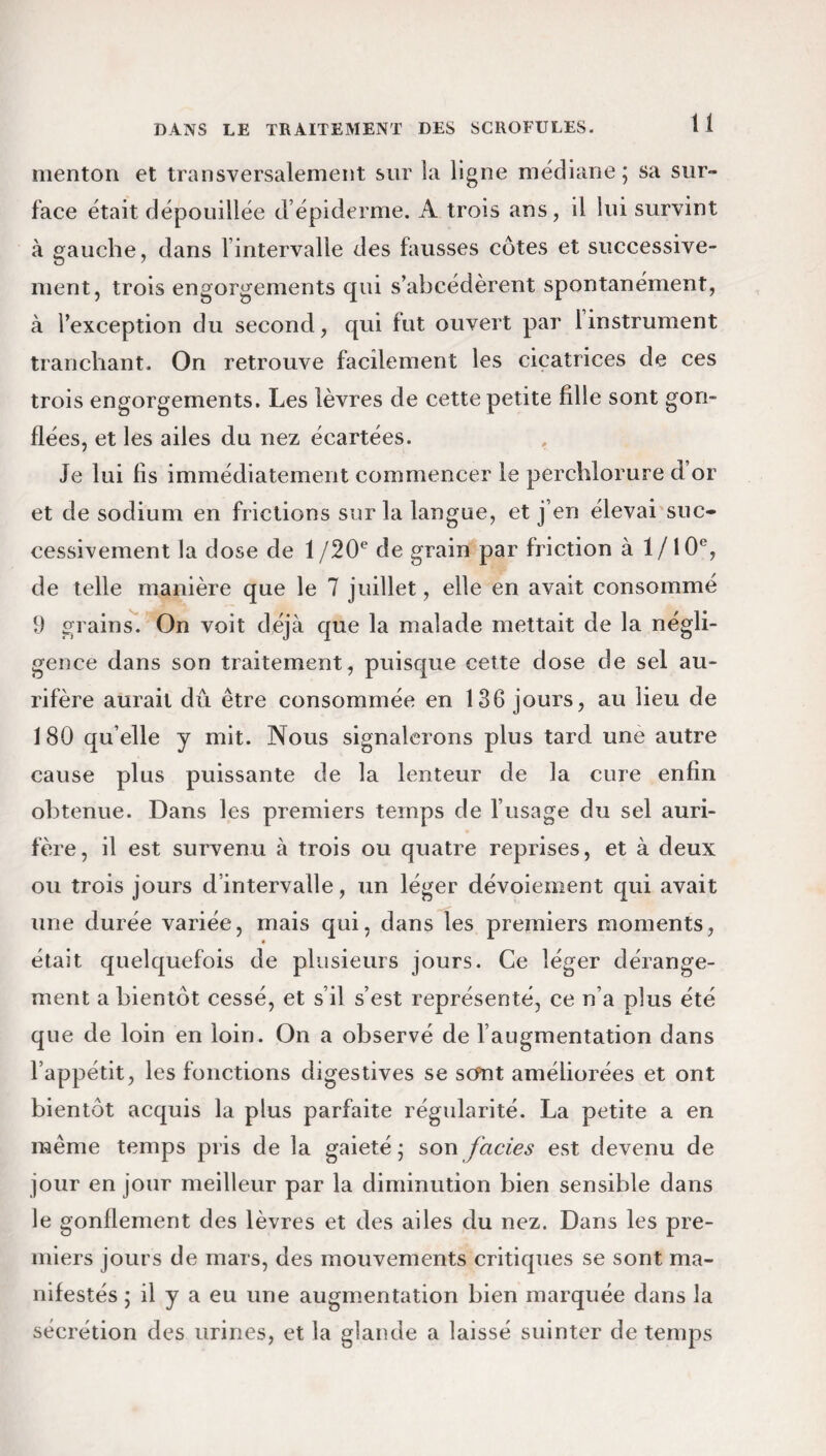 menton et transversalement sur la ligne médiane; sa sur¬ face était dépouillée d’épiderme. A trois ans, il lui survint à gauche, dans lintervalle des fausses côtes et successive¬ ment, trois engorgements qui s’abcédèrent spontanément, à l’exception du second, qui tut ouvert par 1 instrument tranchant. On retrouve facilement les cicatrices de ces trois engorgements. Les lèvres de cette petite fille sont gon¬ flées, et les ailes du nez écartées. Je lui fis immédiatement commencer le perchlorure d’or et de sodium en frictions sur la langue, et j’en élevai suc¬ cessivement la dose de 1 /20e de grain par friction à 1/10°, de telle manière que le 7 juillet, elle en avait consommé 9 grains. On voit déjà que la malade mettait de la négli¬ gence dans son traitement, puisque cette dose de sel au¬ rifère aurait dû être consommée en 136 jours, au lieu de 180 qu’elle y mit. Nous signalerons plus tard une autre cause plus puissante de la lenteur de la cure enfin obtenue. Dans les premiers temps de l’usage du sel auri¬ fère, il est survenu à trois ou quatre reprises, et à deux ou trois jours d’intervalle, un léger dévoiement qui avait une durée variée, mais qui, dans les premiers moments, était quelquefois de plusieurs jours. Ce léger dérange¬ ment a bientôt cessé, et s’il s’est représenté, ce n’a plus été que de loin en loin. On a observé de l’augmentation dans l’appétit, les fonctions digestives se sont améliorées et ont bientôt acquis la plus parfaite régularité. La petite a en même temps pris de la gaieté ; son faciès est devenu de jour en jour meilleur par la diminution bien sensible dans le gonflement des lèvres et des ailes du nez. Dans les pre¬ miers jours de mars, des mouvements critiques se sont ma¬ nifestés ; il y a eu une augmentation bien marquée dans la sécrétion des urines, et la glande a laissé suinter de temps