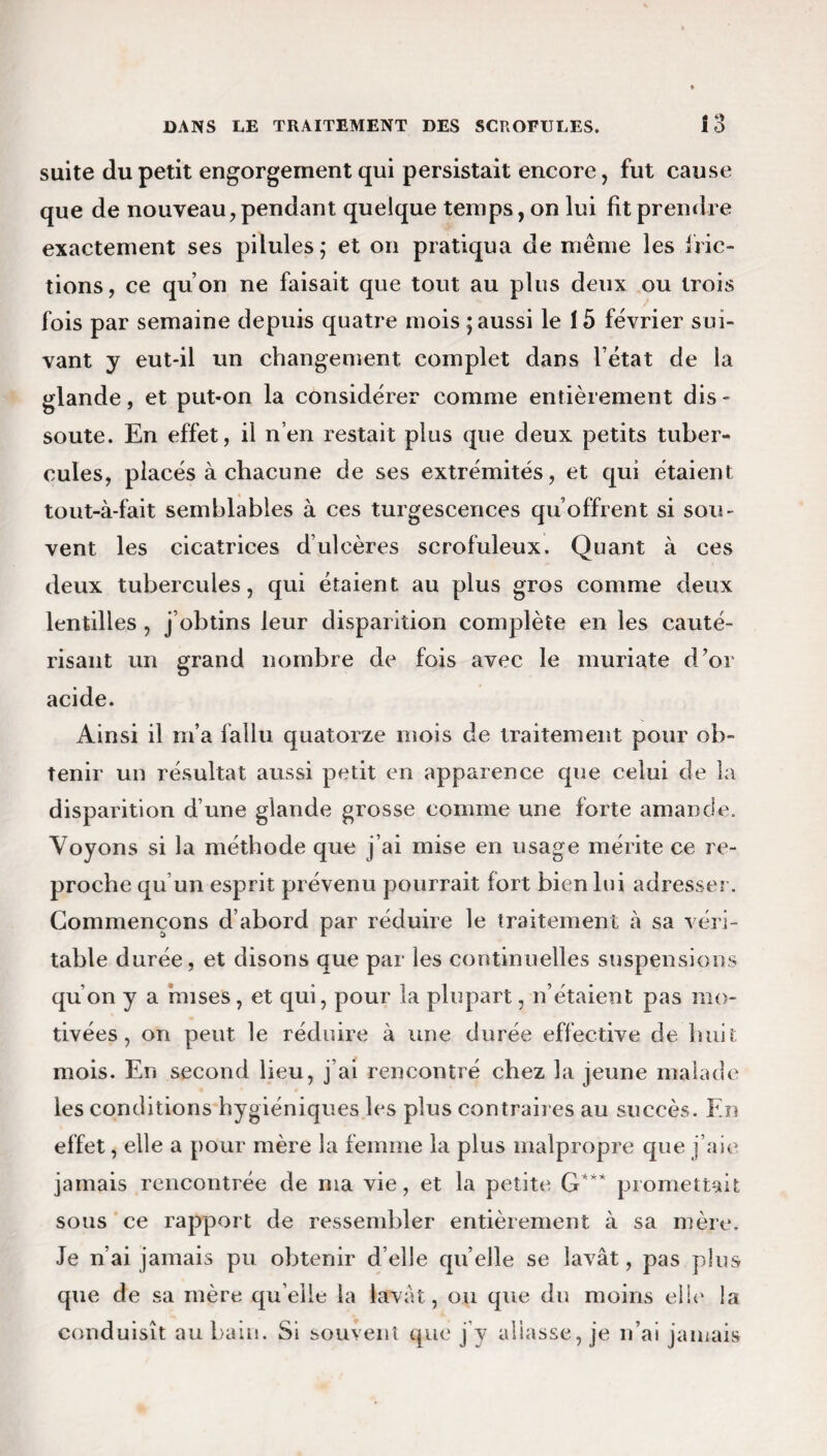 suite du petit engorgement qui persistait encore, fut cause que de nouveau, pendant quelque temps, on lui fit prendre exactement ses pilules; et on pratiqua de même les fric¬ tions, ce qu’on ne faisait que tout au plus deux ou trois fois par semaine depuis quatre mois ; aussi le 15 février sui¬ vant y eut-il un changement complet dans l’état de la glande, et put-on la considérer comme entièrement dis¬ soute. En effet, il n’en restait plus que deux petits tuber¬ cules, placés à chacune de ses extrémités, et qui étaient tout-à-fait semblables à ces turgescences qu’offrent si sou¬ vent les cicatrices d ulcères scrofuleux. Quant à ces deux tubercules, qui étaient au plus gros comme deux lentilles , j’obtins leur disparition complète en les cauté¬ risant un grand nombre de fois avec le muriate d’or acide. Ainsi il m’a fallu quatorze mois de traitement pour ob¬ tenir un résultat aussi petit en apparence que celui de la disparition d’une glande grosse comme une forte amande. Voyons si la méthode que j’ai mise en usage mérite ce re¬ proche qu un esprit prévenu pourrait fort bien lui adresser. Commençons d’abord par réduire le traitement à sa véri¬ table durée, et disons que par les continuelles suspensions qu’on y a mises, et qui, pour la plupart, n’étaient pas mo¬ tivées , on peut le réduire à une durée effective de huit mois. En second lieu, j’ai rencontré chez la jeune malade les conditions hygiéniques les plus contraires au succès. En effet, elle a pour mère la femme la plus malpropre que j’aie jamais rencontrée de ma vie, et la petite G*** promettait sous ce rapport de ressembler entièrement à sa mère. Je n’ai jamais pu obtenir d’elle quelle se lavât, pas plus que de sa mère quelle la lavât, ou que du moins elle la conduisît au bain. Si souvent que j’y allasse, je n’ai jamais