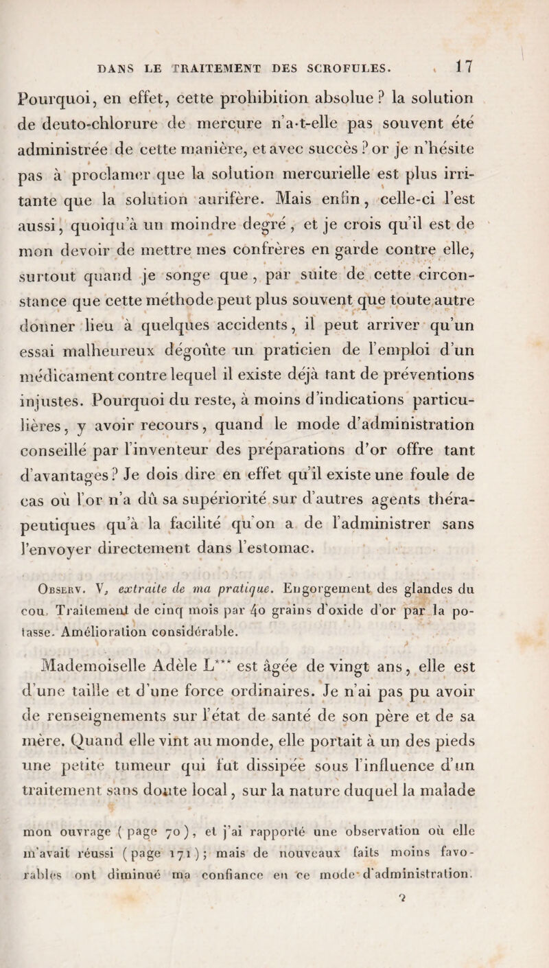 Pourquoi, en effet, cette prohibition absolue P la solution de deuto-chlorure de mercure n a-t-elle pas souvent été administrée de cette manière, et avec succès ? or je n’hésite pas à proclamer que la solution mercurielle est plus irri¬ tante que la solution aurifère. Mais enfin, celle-ci l’est aussi, quoiqu’à un moindre degré , et je crois qu’il est de mon devoir de mettre mes confrères en garde contre elle, surtout quand je songe que , par suite de cette circon¬ stance que cette méthode peut plus souvent que toute autre donner lieu à quelques accidents, il peut arriver qu’un essai malheureux dégoûte un praticien de l’emploi d’un médicament contre lequel il existe déjà tant de préventions injustes. Pourquoi du reste, à moins d’indications particu¬ lières , y avoir recours, quand le mode d’administration conseillé par l’inventeur des préparations d’or offre tant d’avantages? Je dois dire en effet qu’il existe une foule de cas où for n’a dû sa supériorité sur d’autres agents théra¬ peutiques qu’à la facilité qu’on a de l’administrer sans l’envoyer directement dans l’estomac. Ojbserv. V, extraite de ma pratique. Engorgement des glandes du cou Traitement de cinq mois par 4o grains d’oxide d’or par la po¬ tasse. Amélioration considérable. vr • . . > Mademoiselle Adèle X/*' est âgée de vingt ans, elle est d’une taille et d’une force ordinaires. Je n’ai pas pu avoir de renseignements sur l’état de santé de son père et de sa mère. Quand elle vint au monde, elle portait à un des pieds une petite tumeur qui fut dissipée sous l influenee d’un traitement sans doute local, sur la nature duquel la malade mon ouvrage ( page 70), et j’ai rapporté une observation où elle m’avait réussi (page 171); mais de nouveaux faits moins favo¬ rables ont diminué ma confiance en ce mode d’administration. T