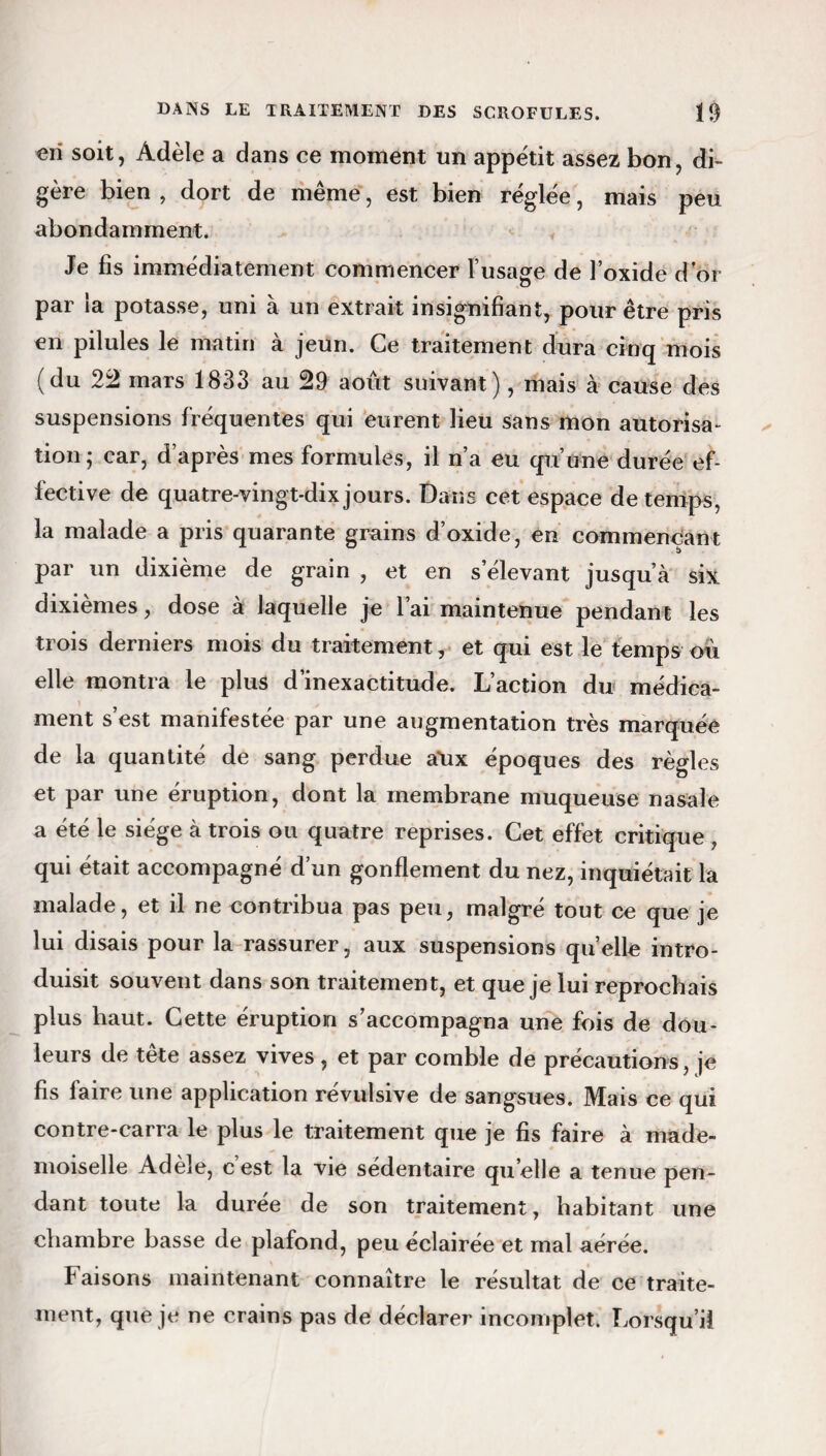 en soit, Adèle a dans ce moment un appétit assez bon, di¬ gère bien , dort de même, est bien réglée, mais peu abondamment. Je fis immédiatement commencer l’usage de l’oxide d’or par la potasse, uni à un extrait insignifiant, pour être pris en pilules le matin à jeun. Ce traitement dura cinq mois (du 24 mars 1833 au 49 août suivant), mais à cause des suspensions fréquentes qui eurent lieu sans mon autorisa¬ tion; car, d’après mes formules, il n’a eu qu’une durée ef¬ fective de quatre-vingt-dix jours. Dans cet espace de temps, la malade a pris quarante grains d’oxide, en commençant î> par un dixième de grain , et en s’élevant jusqu’à six dixièmes, dose à laquelle je l’ai maintenue pendant les trois derniers mois du traitement, et qui est le temps ou elle montra le plus d’inexactitude. L’action du médica¬ ment s’est manifestée par une augmentation très marquée de la quantité de sang perdue a\ix époques des règles et par une éruption, dont la membrane muqueuse nasale a été le siège à trois ou quatre reprises. Cet effet critique , qui était accompagné d’un gonflement du nez, inquiétait la malade, et il ne contribua pas peu, malgré tout ce que je lui disais pour la rassurer, aux suspensions quelle intro¬ duisit souvent dans son traitement, et que je lui reprochais plus haut. Cette éruption s’accompagna une fois de dou¬ leurs de tête assez vives, et par comble de précautions, je fis faire une application révulsive de sangsues. Mais ce qui contre-carra le plus le traitement que je fis faire à made¬ moiselle Adèle, c’est la vie sédentaire quelle a tenue pen¬ dant toute la durée de son traitement, habitant une chambre basse de plafond, peu éclairée et mal aérée. Faisons maintenant connaître le résultat de ce traite¬ ment, que je ne crains pas de déclarer incomplet. Lorsqu’il