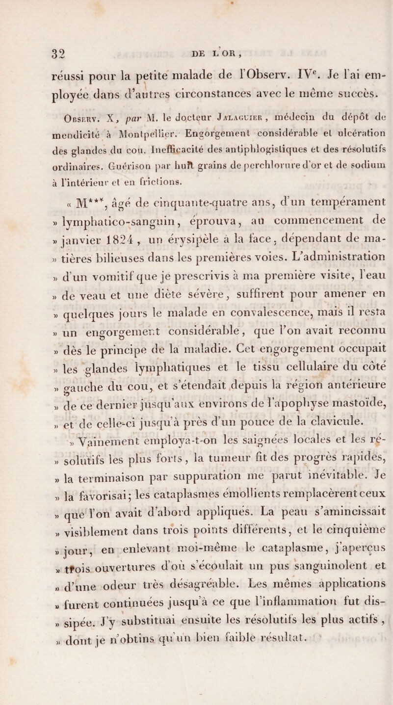 réussi pour la petite malade de lObserv. IVe. Je lai em¬ ployée dans d’autres circonstances avec le même succès. Obsf.rv. X, par M. le docteur Jalaguier, médecin du dépôt de mendicité à Montpellier. Engorgement considérable et ulcération des glandes du cou. Inefficacité des antiphlogistiques et des résolutifs ordinaires. Guérison par huit grains de perchlorure d’or et de sodium à l’intérieur et en frictions. « M***, âgé de cinquante-quatre ans, d’un tempérament v lymphatico-sanguin, éprouva, an commencement de » janvier 1824 , un érysipèle a la lace, dépendant de ma- « tières bilieuses dans les premières voies. L’administration » d’un vomitif que je prescrivis à ma première visite, l’eau » de veau et une diète sévère, suffirent pour amener en » quelques jours le malade en convalescence, mais il resta » un engorgement considérable, que l’on avait reconnu » dès le principe de la maladie. Cet engorgement occupait « les glandes lymphatiques et le tissu cellulaire du coté „ gauche du cou, et s’étendait depuis la région antérieure « de ce dernier jusqu’aux environs de l’apophyse mastoïde, » et de celle-ci jusqu’à près d’un pouce de la clavicule. D Vainement employa-t-on les saignées locales et les ré- » solutifs les plus forts, la tumeur fit des progrès rapides, >, la terminaison par suppuration me parut inévitable. Je „ la favorisai; les cataplasmes émollients remplacèrent ceux « que l’on avait d’abord appliqués. La peau s’amincissait « visiblement dans trois points différents, et le cinquième jour, en enlevant moi-même le cataplasme, j’aperçus » tfois ouvertures d’où s’écoulait un pus sanguinolent et » d’une odeur très désagréable. Les mêmes applications » furent continuées jusqu’à ce que l'inflammation fut dis- » sipée. J’y substituai ensuite les résolutifs les plus actifs , « dont je n’obtins qu’un bien faible résultat.