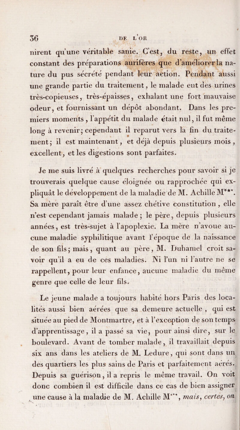 nirent qu’une véritable sanie. C’est, du reste, un effet constant des préparations aurifères que d’améliorer la na¬ ture du pus sécrété pendant leur action. Pendant aussi une grande partie du traitement, le malade eut des urines très-copieuses, très-épaisses, exhalant une fort mauvaise odeur, et fournissant un dépôt abondant. Dans les pre¬ miers moments , l’appétit du malade était nul, il fut même long à revenir; cependant il reparut vers la fin du traite¬ ment; il est maintenant, et déjà depuis plusieurs mois , excellent, et les digestions sont parfaites. Je me suis livré à quelques recherches pour savoir si je trouverais quelque cause éloignée ou rapprochée qui ex¬ pliquât le développement de la maladie de M. Achille M**\ Sa mère paraît être d’une assez chétive constitution , elle n’est cependant jamais malade; le père, depuis plusieurs années, est très-sujet à l’apoplexie. La mère n’avoue au¬ cune maladie syphilitique avant l’époque de la naissance de son fils; mais, quant au père, M. Duhamel croit sa¬ voir qu’il a eu de ces maladies. Ni l’un ni l’autre ne se rappellent, pour leur enfance, aucune maladie du même genre que celle de leur fils. Le jeune malade a toujours habité hors Paris des loca¬ lités aussi bien aérées que sa demeure actuelle , qui est située au pied de Montmartre, et à l’exception de son temps d’apprentissage, il a passé sa vie, pour ainsi dire, sur le boulevard. Avant de tomber malade, il travaillait depuis six ans dans les ateliers de M. Ledure, qui sont dans un des quartiers les plus sains de Paris et parfaitement aérés. Depuis sa guérison, il a repris le même travail. On voit donc combien il est difficile dans ce cas de bien assigner une cause à la maladie de M, Achille maisy certes, on