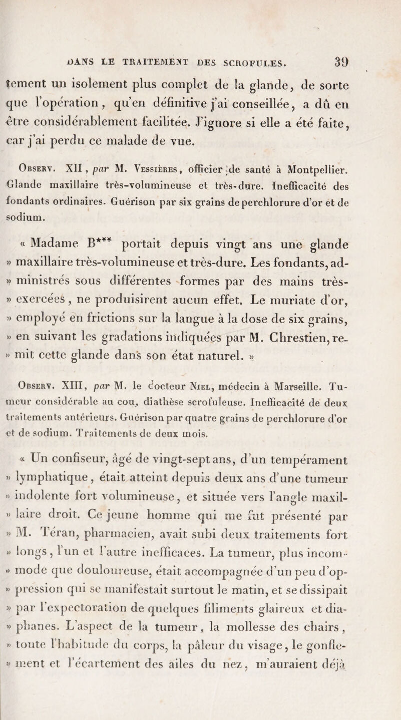 tement un isolement plus complet de la glande, de sorte que l’opération, qu’en définitive j’ai conseillée, a dû en être considérablement facilitée. J’ignore si elle a été faite, car j’ai perdu ce malade de vue. Observ. XII, par M. Vessières, officier de santé à Montpellier. Glande maxillaire très-volumineuse et très*dure. Inefficacité des fondants ordinaires. Guérison par six grains de perchlorure d’or et de sodium. « Madame B*** portait depuis vingt ans une glande « maxillaire très-volumineuse et très-dure. Les fondants, ad- » ministrés sous différentes formes par des mains très- » exercées , ne produisirent aucun effet. Le muriate d’or, » employé en frictions sur la langue à la dose de six grains, » en suivant les gradations indiquées par M. Chrestien, re- » mit cette glande dans son état naturel. » Observ. XIII, par M. le docteur Niel, médecin à Marseille. Tu¬ meur considérable au cou, diathèse scrofuleuse. Inefficacité de deux traitements antérieurs. Guérison par quatre grains de perchlorure d’or et de sodium. Traitements de deux mois. <c Un confiseur, âgé de vingt-sept ans, d’un tempérament » lymphatique, était atteint depuis deux ans d’une tumeur » indolente fort volumineuse, et située vers l’angle maxil- M laire droit. Ce jeune homme qui me fut présenté par »> M. Téran, pharmacien, avait subi deux traitements fort » longs , 1 un et 1 autre inefficaces. La tumeur, plus incom- » mode que douloureuse, était accompagnée d’un peud’op- » pression qui se manifestait surtout le matin, et se dissipait » par l’expectoration de quelques filiments glaireux et dia- « phanes. L’aspect de la tumeur, la mollesse des chairs, » toute 1 habitude du corps, la pâleur du visage, le gonfle- « nient et l’écartement des ailes du nez, m auraient déjà