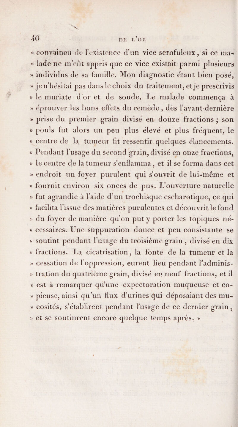 » convaincu de l’existence d’un vice scrofuleux, si ce ma-* » lade ne m’eût appris que ce vice existait parmi plusieurs » individus de sa famille. Mon diagnostic étant bien posé, » je n’hésitai pas dans le choix du traitement, et je prescrivis » le muriate d’or et de soude. Le malade commença à » éprouver les bons effets du remède, dès l’avant-dernière » prise du premier grain divisé en douze fractions * son » pouls fut alors un peu plus élevé et plus fréquent, le » centre de la tumeur fit ressentir quelques élancements. » Pendant l’usage du second grain, divisé en onze fractions, » le centre de la tumeur s’enflamma , et il se forma dans cet » endroit un foyer purulent qui s’ouvrit de lui-même et » fournit environ six onces de pus. L’ouverture naturelle » fut agrandie à l’aide d’un trochisque escharotique, ce qui « facilita l’issue des matières purulentes et découvrit le fond » du foyer de manière qu’on put y porter les topiques né- » cessaires. Une suppuration douce et peu consistante se » soutint pendant l’usage du troisième grain , divisé en dix » fractions. La cicatrisation, la fonte de la tumeur et la » cessation de l’oppression, eurent lieu pendant Fadminis- » tration du quatrième grain, divisé en neuf fractions, et il » est à remarquer qu’une expectoration muqueuse et co- » pieuse, ainsi qu’un flux d’urines qui déposaiant des mu- » cosités, s’établirent pendant l’usage de ce dernier grain , « et se soutinrent encore quelque temps après. »