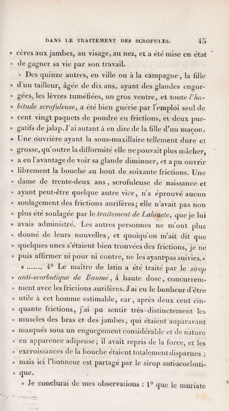 » cères aux jambes, au visage, au nez, et a été mise en état » Je gagner sa vie par son travail. » Des quinze autres, en ville ou à la campagne, la fille « d’un tailleur, âgée de dix ans, ayant des glandes engor- « gées, les lèvres tuméfiées, un gros ventre, et toute l’ha- » bitucle scrofuleuse, a été bien guérie par l’emploi seul de « cent vingt paquets de poudre en frictions, et deux pur- » gatifs de jalap. J’ai autant à en dire de la fille d’un maçon. » Une ouvrière ayant la sous-maxillaire tellement dure et » grosse, qu’outre la difformité elle ne pouvait plus mâcher, « a eu l’avantage de voir sa glande diminuer, et a pu ouvrir » librement la bouche au bout de soixante frictions. Une » dame de trente-deux ans , scrofuleuse de naissance et ” ayant peut-être quelque autre vice, n’a éprouvé aucun » soulagement des frictions aurifères; elle n’avait pas non « plus été soulagée par le traitement de Lalouete, que je lui » avais administré. Les autres personnes ne m’ont plus  donné de leurs nouvelles, et quoiqu’on m’ait dit que » quelques unes s’étaient bien trouvées des frictions, je ne « puis affirmer ni pour ni contre, ne les ayantpas suivies.» « . 4° Le maître de latin a été traité par le sirop » anti-scorbutique de L>aume, a haute dose, concurrem- » ment avec les frictions aurifères. J’ai eu le bonheur detre » utile à cet homme estimable, car, après deux cent cin- » quante frictions, j’ai pu sentir très'distinctement les » muscles des bras et des jambes, qui étaient auparavant » masqués sous un engorgement considérable et de nature » en apparence adipeuse; il avait repris de la force, et les » excroissances de la bouche étaient totalement disparues i » mais ici l’honneur est partagé par le sirop anti-scorbuti- » que. » Je conclurai de mes observations ; 1° que le muriate