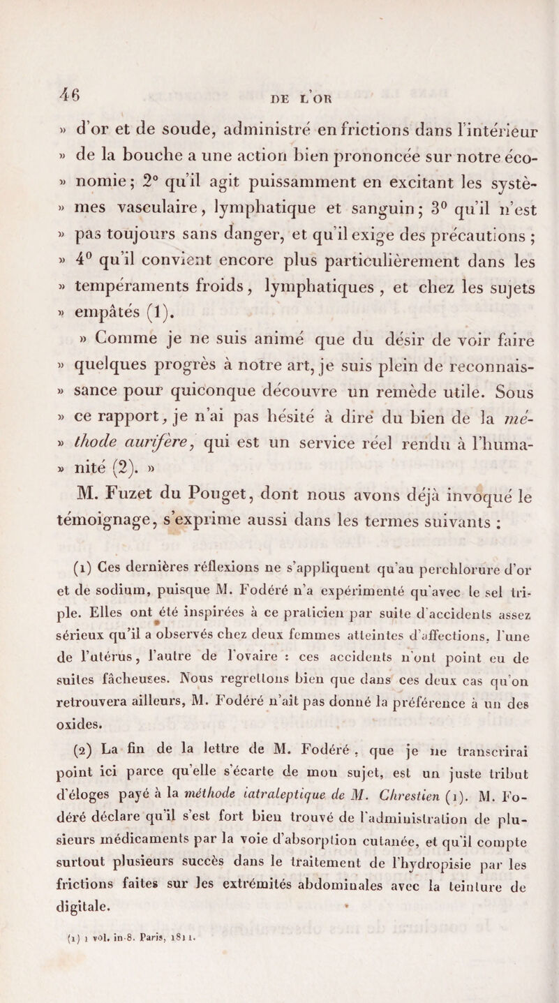 DE L OR » d’or et de soude, administré en frictions dans l’intérieur » de la bouche a une action bien prononcée sur notre éeo- » nomie ; 2° qu’il agit puissamment en excitant les systè- » mes vasculaire, lymphatique et sanguin ; 3° qu’il n’est » pas toujours sans danger, et qu’il exige des précautions ; » 4° qu’il convient encore plus particulièrement dans les « tempéraments froids, lymphatiques , et chez les sujets » empâtés (1). » Comme je ne suis animé que du désir de voir faire » quelques progrès à notre art, je suis plein de reconnais- » sance pour quiconque découvre un remède utile. Sous » ce rapport, je n’ai pas hésité à dire du bien de la mé- » thocle aurifère, qui est un service réel rendu à l’huma- » nité (2). » M. Fuzet du Pouget, dont nous avons déjà invoqué le témoignage, s’exprime aussi dans les termes suivants : (î) Ces dernières réflexions ne s’appliquent qu'au perchlorure d’or et de sodium, puisque M. Fodéré n’a expérimenté qu'avec le sel tri¬ ple. Elles ont y: té inspirées à ce praticien par suite d accidents assez sérieux qu’il a observés chez deux femmes atteintes d’affections, l’une de l’utérus, l’autre de l'ovaire : ces accidents n’ont point eu de suites fâcheuses. Nous regrettons bien que dans ces deux cas qu’on retrouvera ailleurs, M. Fodéré n’ait pas donné la préférence à un des oxides. (2) La fin de la lettre de M. Fodéré . que je ne transcrirai point ici parce qu’elle s’écarte de mon sujet, est un juste tribut d’éloges payé à la méthode iatraleptique de M. Chrestien ( 1). M. Fo¬ déré déclare qu’il s’est fort bien trouvé de l'administration de plu¬ sieurs médicaments par la voie d’absorption cutanée, et qu'il compte surtout plusieurs succès dans le traitement de l’hydropisie par les frictions faites sur les extrémités abdominales avec la teinture de digitale. * (1) 1 vol. in-8. Paris, i$i 1.