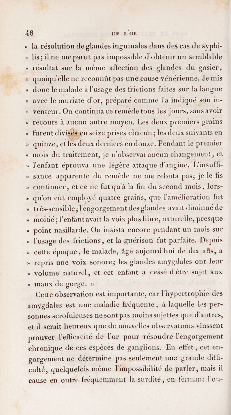 N la résolution de glandes inguinales dans des cas de syphi- » lis; il ne me parut pas impossible d’obtenir un semblable » résultat sur la même affection des glandes du gosier, » quoiqu’elle ne reconnût pas une cause vénérienne. Je mis » donc le malade à l’usage des frictions faites sur la langue » avec le muriate d’or, préparé comme l’a indiqué son in- » venteur. On continua ce remède tous les jours, sans avoir » recours à aucun autre moyen. Les deux premiers grains » furent divisés en seize prises chacun ; les deux suivants en » quinze, et les deux derniers en douze. Pendant le premier » mois du traitement, je n’observai aucun changement, et » l’enfant éprouva une légère attaque d’angine. L’insuffi- » sance apparente du remède ne me rebuta pas; je le fis » continuer, et ce ne fut qu’à la fin du second mois, lors- » qu’on eut employé quatre grains, que l’amélioration fut « très-sensible ; l’engorgement des glandes avait diminué de » moitié ; f enfant avait la voix plus libre, naturelle, presque » point nasillarde. On insista encore pendant un mois sur » l’usage des frictions, et la guérison fut parfaite. Depuis » cette époque, le malade, âgé aujourd’hui de dix afis, a »• repris une voix sonore; les glandes amygdales ont leur « volume naturel, et cet enfant a cessé d’être sujet aux » maux de gorge. » Cette observation est importante, car l’hypertrophie des amygdales est une maladie fréquente, à laquelle les per¬ sonnes scrofuleuses ne sont pas moins sujettes que d’autres, et il serait heureux que de nouvelles observations vinssent prouver l’efficacité de l’or pour résoudre l’engorgement chronique de ces espèces de ganglions. En effet, cet en¬ gorgement ne détermine pas seulement une gran de diffi¬ culté, quelquefois même l’impossibilité de parler, mais il cause en outre fréquemment la surdité, en fermant fou-