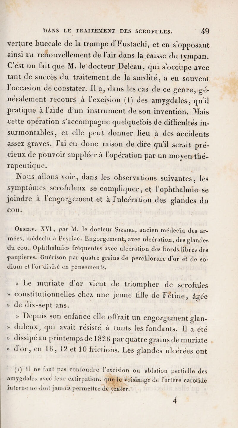 Verture buccale de la trompe d’Eustachi, et en s’opposant ainsi au renouvellement de l’air dans la caisse du tympan. C’est un fait que M. le docteur Deleau, qui s’occupe avec tant de succès du traitement de la surdité, a eu souvent l’occasion de constater. Il a, dans les cas de ce oenre, <ré- néralement recours à l’excision (1) des amygdales, qu’il pratique à l’aide d’un instrument de son invention. Mais cette opération s’accompagne quelquefois de difficultés in¬ surmontables, et elle peut donner lieu à des accidents assez graves. J’ai eu donc raison de dire qu’il serait pré¬ cieux de pouvoir suppléer à l’opération par un moyen thé¬ rapeutique. Nous allons voir, dans les observations suivantes, les symptômes scrofuleux se compliquer, et l’ophthalmie se joindre à l’engorgement et à l’ulcération des glandes du cou. Obseuv. XVI, par M. le docteur Sizaire, ancien médecin des ar¬ mées, médecin à Peyriac. Engorgement, avec ulcération, des glandes du cou. Ophthalmies fréquentes avec ulcération des bords libres des paupières. Guérison par quatre grains de perchlorure d’or et de so¬ dium et 1 or divisé en pansements. « Le muriate d’or vient de triompher de scrofules » constitutionnelles chez une jeune fille de Fétine, â^ée » de dix-sept ans. » Depuis son enfance elle offrait un engorgement glan- « duleux, qui avait résisté à touts les fondants. Il a été » dissipé au printemps de 1826 par quatre grains de muriate  d or, en 16, 12 et 10 frictions. Les glandes ulcérées ont (i) Il ne faut pas confondre 1 excision ou ablation partielle des amygdales avec leur extirpation, que le voisinage de Tarière carotide interne ne doit jamais permettre de tenter. 4