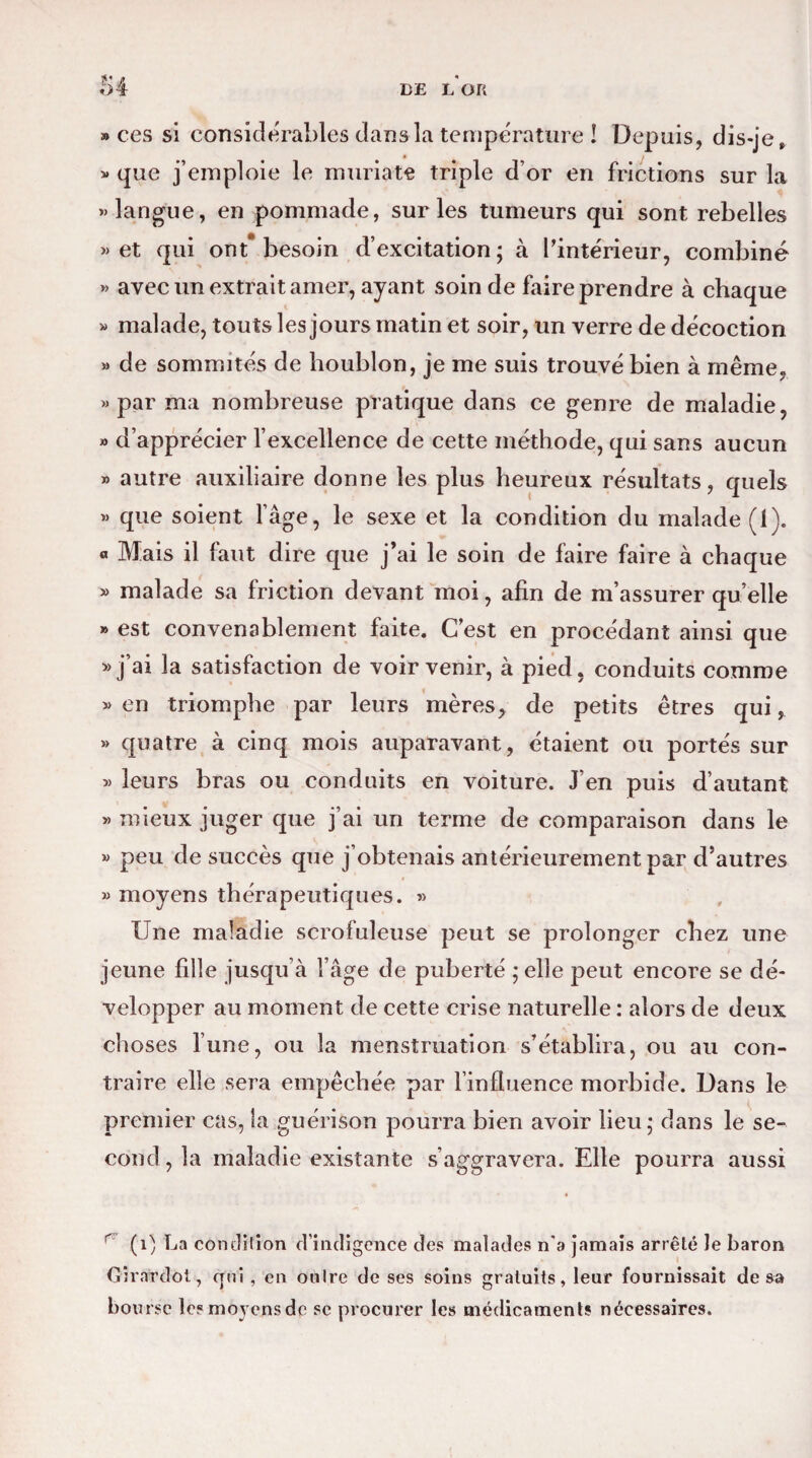 » ces si considérables dans la température ! Depuis, dis-je, v que j’emploie le muriate triple d’or en frictions sur la «langue, en pommade, sur les tumeurs qui sont rebelles «et qui ont* besoin d’excitation; à l'intérieur, combiné « avec un extrait amer, ayant soin de faire prendre à chaque « malade, touts les jours matin et soir, un verre de décoction » de sommités de houblon, je me suis trouvé bien à même, « par ma nombreuse pratique dans ce genre de maladie, » d’apprécier l’excellence de cette méthode, qui sans aucun » autre auxiliaire donne les plus heureux résultats, quels « que soient l’âge, le sexe et la condition du malade (1). « Mais il faut dire que j’ai le soin de faire faire à chaque « malade sa friction devant moi, afin de m’assurer quelle » est convenablement faite. C’est en procédant ainsi que « j’ai la satisfaction de voir venir, à pied, conduits comme « en triomphe par leurs mères, de petits êtres qui, » quatre à cinq mois auparavant, étaient ou portés sur « leurs bras ou conduits en voiture. J’en puis d’autant « mieux juger que j’ai un terme de comparaison dans le « peu de succès que j’obtenais antérieurement par d’autres » moyens thérapeutiques. » Une maladie scrofuleuse peut se prolonger chez une jeune fille jusqu’à l’âge de puberté ;elîe peut encore se dé¬ velopper au moment de cette crise naturelle : alors de deux choses l’une, ou la menstruation s’établira, ou au con¬ traire elle sera empêchée par l’influence morbide. Dans le premier cas, la guérison pourra bien avoir lieu; dans le se¬ cond, la maladie existante s’aggravera. Elle pourra aussi r (i) La condition d’indigence des malades n’a jamais arrêté le baron Gîrnrdot, qui , en onlre de ses soins gratuits, leur fournissait de sa bourse le? moyens de se procurer les médicaments nécessaires.