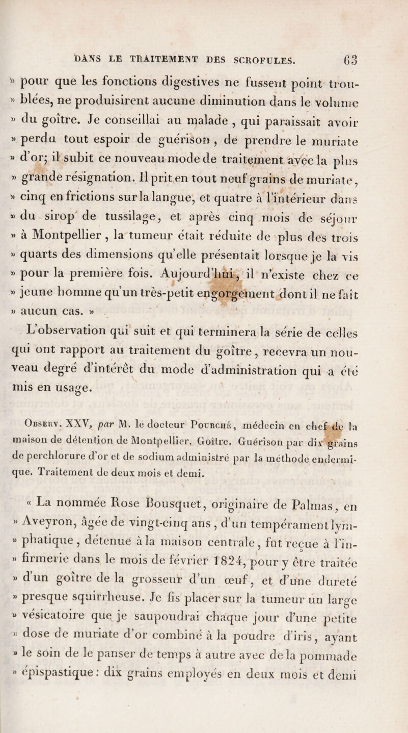 v> pour que les fonctions digestives ne fussent point trou- » blées, ne produisirent aucune diminution dans le volume » du goitre. Je conseillai au malade , qui paraissait avoir » perdu tout espoir de guérison , de prendre le muriate » d’or; il subit ce nouveau mode de traitement avec la plus « grande résignation. 11 prit en tout neuf grains de muriate, « cinq en frictions sur la langue, et quatre à l’intérieur dans » du sirop de tussilage, et après cinq mois de séjour » à Montpellier , la tumeur était réduite de plus des trois » quarts des dimensions quelle présentait lorsque je la vis » pour la première fois. Aujourd’hui, il n existe chez ce » jeune homme qu’un très-petit engorgement dont il ne fait » aucun cas. » L’observation qui suit et qui terminera la série de celles qui ont rapport au traitement du goitre, recevra un nou¬ veau degré d intérêt du mode d’administration qui a été mis en usage. Obseuv. XXV, par M. le docteur Fourché, médecin en chef de la maison de détention de Montpellier. Goitre. Guérison par dix grains de perchlorure d’or et de sodium administré par la méthode en-dermi¬ que. Traitement de deux mois et demi. « La nommée Rose Bousquet, originaire de Palmas, en » Aveyron, âgée de vingt-cinq ans , d’un tempéramentlym- « phatique , détenue à la maison centrale, fut reçue à l’in- » nrmerie dans le mois de février 1824, pour y être traitée « dun goitre de la grosseur d’un œuf, et d’une dureté » presque squirrheuse. Je fis placer sur la tumeur un laro-e » vésicatoire que je saupoudrai chaque jour d’une petite « dose de muriate d’or combiné à la poudre d’iris, ayant » le soin de le panser de temps à autre avec delà pommade » épispastique : dix grains employés en deux mois et demi