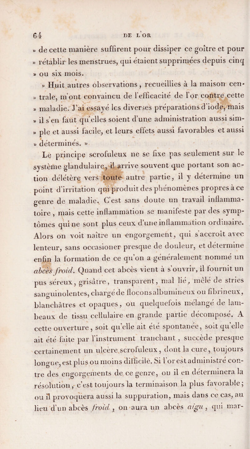 » de cette manière suffirent pour dissiper ce goitre et pour ». rétablir les menstrues, qui étaient supprimées depuis cinq » ou six mois. ». Huit autres observations, recueillies à la maison cen* »> traie, m ont convaincu de l effîcacité de l’or contre cette » maladie. J’ai essayé les diverses préparations d’iode, mais » il s’en faut qu elles soient d’une administration aussi sim- »» pie et aussi facile, et leurs effets aussi favorables et aussi » déterminés. >» 1 I r Le principe scrofuleux ne se fixe pas seulement sur le système glandulaire, il arrive souvent que portant son ac¬ tion délétère vers toute autre partie, il y détermine un point d’irritation qui produit des phénomènes propres à ce genre de maladie. C’est sans doute un travail inflamma¬ toire , mais cette inflammation se manifeste par des symp¬ tômes qui ne sont plus ceux d’une inflammation ordinaire. Alors on voit naître un engorgement, qui s’accroît avec lenteur, sans occasioner presque de douleur, et détermine enfin la formation de ce qu’on a généralement nommé un abcès froid. Quand cet abcès vient à s’ouvrir, il fournit un pus séreux, grisâtre, transparent, mal lié, mêlé de stries sanguinolentes, chargé de flocons albumineux ou fibrineux, blanchâtres et opaques, ou quelquefois mélangé de lam¬ beaux de tissu cellulaire en grande partie décomposé. A cette ouverture, soit qu’elle ait été spontanée, soit quelle ait été faite par l'instrument tranchant , succède presque certainement un ulcère scrofuleux, dont la cure, toujours longue, est plus ou moins difficile. Si l’or est administré con¬ tre des engorgements de ce genre, ou il en déterminera la résolution, c’est toujours la terminaison la plus favorable; ou il provoquera aussi la suppuration, mais dans ce cas, au lieu d’un abcès froid , on aura un abcès aigu , qui mar-