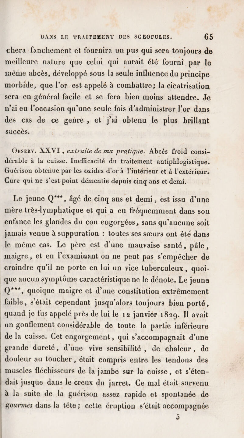 chera fanchement et fournira un pus qui sera toujours de meilleure nature que celui qui aurait été fourni par le même abcès, développé sous la seule influence du principe morbide, que l’or est appelé à combattre; la cicatrisation sera en général facile et se fera bien moins attendre. Je n’ai eu l’occasion qu’une seule fois d’administrer l’or dans des cas de ce genre , et j’ai obtenu le plus brillant succès. Observ. XXYI , extraite de ma pratique. Abcès froid consi¬ dérable à la cuisse. Inefficacité du traitement antiphlogistique. Guérison obtenue par les oxides d’or à l’intérieur et à l’extérieur. Cure qui ne s’est point démentie depuis cinq ans et demi. Le jeune Q***, âgé de cinq ans et demi, est issu d’une mère très-lymphatique et qui a eu fréquemment dans son enfance les glandes du cou engorgées, sans qu’aucune soit jamais venue à suppuration : toutes ses sœurs ont été dans le même cas. Le père est d’une mauvaise santé, pâle, maigre, et en l’examinant on ne peut pas s’empêcher de craindre qu’il ne porte en lui un vice tuberculeux, quoi¬ que aucun symptôme caractéristique ne le dénote. Le jeune Q***, quoique maigre et d’une constitution extrêmement faible, s’était cependant jusqu’alors toujours bien porté, quand je fus appelé près de lui le 12 janvier 1829. Il avait un gonflement considérable de toute la partie inférieure de la cuisse. Cet engorgement, qui s’accompagnait d’une grande dureté, d’une vive sensibilité , de chaleur, de douleur au toucher , était compris entre les tendons de$ muscles fléchisseurs de la jambe sur la cuisse, et s’éten¬ dait jusque dans le creux du jarret. Ce mal était survenu à la suite de la guérison assez rapide et spontanée de gourmes dans la tête; cette éruption s’était accompagnée 5