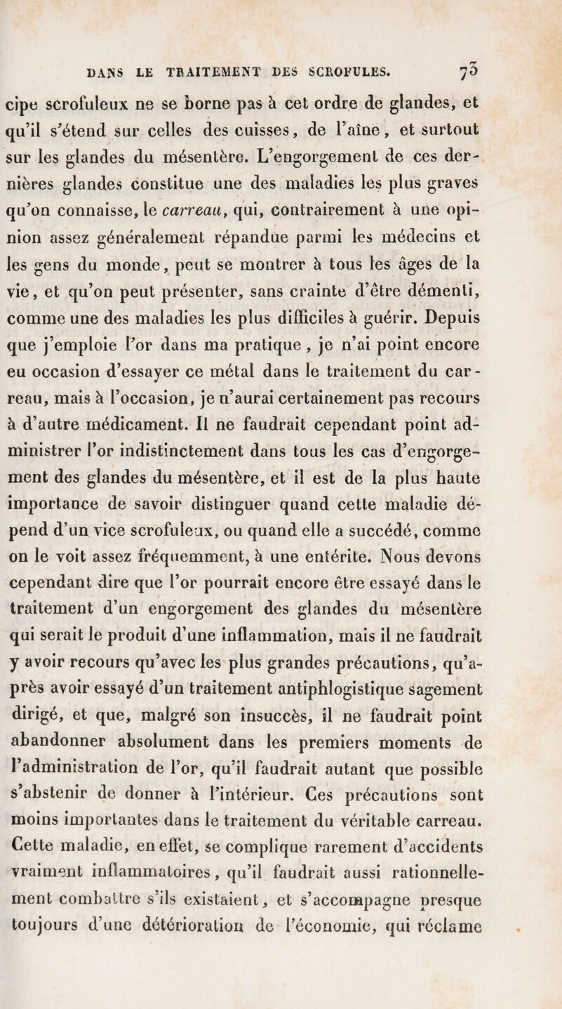 cipe scrofuleux ne se borne pas à cet ordre de glandes, et qu’il s’étend sur celles des cuisses, de l’aîne, et surtout sur les glandes du mésentère. L’engorgement de ces der¬ nières glandes constitue une des maladies les plus graves qu’on connaisse, le carreau, qui, contrairement à une opi¬ nion assez généralement répandue parmi les médecins et les gens du monde, peut se montrer à tous les âges de la vie, et qu’on peut présenter, sans crainte d’être démenti, comme une des maladies les plus difficiles à guérir. Depuis que j’emploie l’or dans ma pratique, je n’ai point encore eu occasion d’essayer ce métal dans le traitement du car¬ reau, mais à l’occasion, je n’aurai certainement pas recours à d’autre médicament. Il ne faudrait cependant point ad¬ ministrer l’or indistinctement dans tous les cas d’engorge¬ ment des glandes du mésentère, et il est de la plus haute importance de savoir distinguer quand cette maladie dé¬ pend d’un vice scrofuleux, ou quand elle a succédé, comme on le voit assez fréquemment, à une entérite. Nous devons cependant dire que l’or pourrait encore être essayé dans le traitement d’un engorgement des glandes du mésentère qui serait le produit d’une inflammation, mais il ne faudrait y avoir recours qu’avec les plus grandes précautions, qu’a- près avoir essayé d’un traitement antiphlogistique sagement dirigé, et que, malgré son insuccès, il ne faudrait point abandonner absolument dans les premiers moments de l’administration de l’or, qu’il faudrait autant que possible s’abstenir de donner à l’intérieur. Ces précautions sont moins importantes dans le traitement du véritable carreau. Cette maladie, en effet, se complique rarement d’accidents vraiment inflammatoires, qu’il faudrait aussi rationnelle¬ ment combattre s'ils existaient, et s’accompagne presque toujours d’une détérioration de l’économie, qui réclame