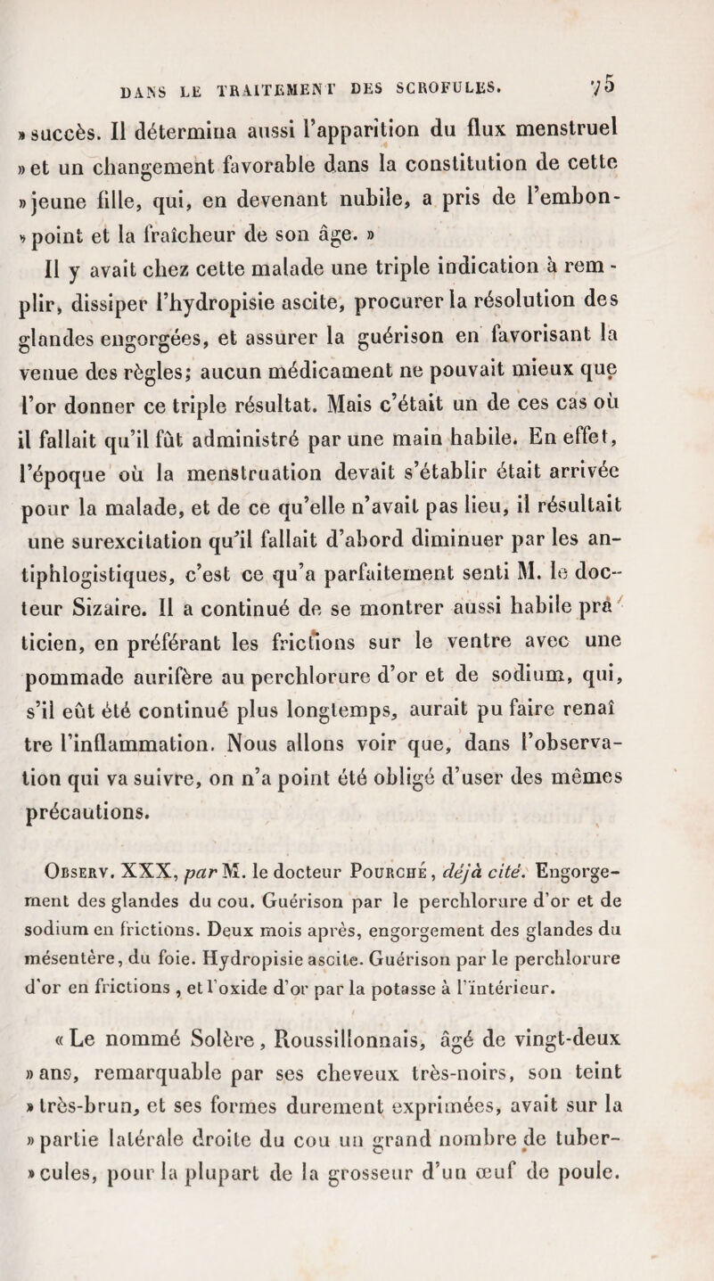 » succès. Il détermina aussi l’apparition du flux menstruel » et un changement favorable dans la constitution de cette » jeune fille, qui, en devenant nubile, a pris de l’embon- * point et la fraîcheur de son âge. » Il y avait chez cette malade une triple indication à rem - plir, dissiper l’hydropisie ascite, procurer la résolution des glandes engorgées, et assurer la guérison en favorisant la venue des règles; aucun médicament ne pouvait mieux que l’or donner ce triple résultat. Mais c’était un de ces cas où il fallait qu’il fût administré par une main habile. En effet, l’époque où la menstruation devait s’établir était arrivée pour la malade, et de ce qu’elle n’avait pas lieu, il résultait une surexcitation qu’il fallait d’abord diminuer par les an¬ tiphlogistiques, c’est ce qu’a parfaitement senti M. le doc¬ teur Sîzaire. Il a continué de se montrer aussi habile prà ticien, en préférant les frictions sur le ventre avec une pommade aurifère au perchlorure d’or et de sodium, qui, s’il eût été continué plus longtemps, aurait pu faire renaî tre l’inflammation. Nous allons voir que, dans l’observa¬ tion qui va suivre, on n’a point été obligé d’user des mêmes précautions. Observ. XXX, par M. le docteur Pourche , déjà cité. Engorge¬ ment des glandes du cou. Guérison par le perchlorure d’or et de sodium en frictions. Deux mois après, engorgement des glandes du mésentère, du foie. Hydropisie ascite. Guérison par le perchlorure d’or en frictions , et l’oxide d’or par la potasse à 1 intérieur. « Le nommé Solère , Roussillonnais, âgé de vingt-deux » ans, remarquable par ses cheveux très-noirs, son teint » très-brun, et ses formes durement exprimées, avait sur la » partie latérale droite du cou un grand nombre de tuber¬ cules, pour la plupart de la grosseur d’un œuf de poule.