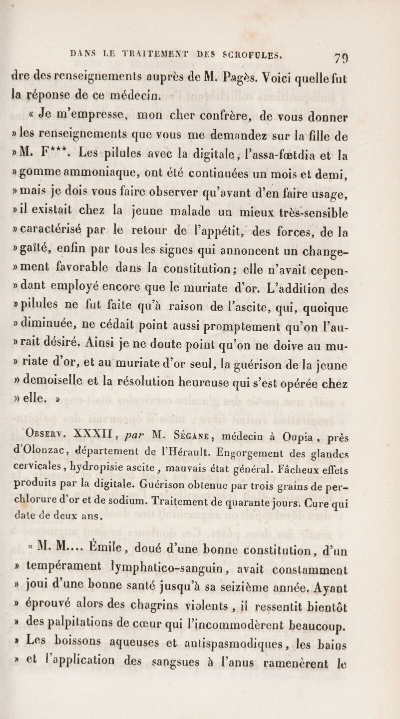 dre des renseignements auprès de M. Pagès. Voici quelle fut la réponse de ce médecin. « Je m’empresse, mon cher confrère, de vous donner ® les renseignements que vous me demandez sur la fille de »M. F***. Les pilules avec la digitale, Passa-foetdia et la » gomme ammoniaque, ont été continuées un mois et demi, » mais je dois vous faire observer qu’avant d’en faire usage, » il existait chez la jeune malade un mieux très-sensible » caractérisé par le retour de l’appétit, des forces, de la » gaîté, enfin par tous les signes qui annoncent un change- » ment favorable dans la constitution; elle n’avait cepen- » dant employé encore que le muriate d’or. L’addition des » pilules ne fut faite qu à raison de l’ascite, qui, quoique » diminuée, ne cédait point aussi promptement qu’on l’au- » rait désiré. Ainsi je ne doute point qu’on ne doive au mu- » riate d or, et au muriate d’or seul, la guérison de la jeune » demoiselle et la résolution heureuse qui s’est opérée chez » elle. » Observ. XXXII, par M. Ségane, médecin à Oupia , près d’Olonzac, département de l’Hérault. Engorgement des glandes cervicales, hydropisie ascite, mauvais état général. Fâcheux effets produits par la digitale. Guérison obtenue par trois grains de per- chlorure d or et de sodium. Traitement de quarante jours. Cure qui date de deux ans. « M. M.... Emile, doué d’une bonne constitution, d’un » tempérament lymphatico-sanguin, avait constamment » joui d une bonne santé jusqu’à sa seizième année. Ayant » éprouvé alors des chagrins violents , il ressentit bientôt » des palpitations de cœur qui l’incommodèrent beaucoup. » Les boissons aqueuses et anlispasmodiques, les bains » et I application des sangsues à l’anus ramenèrent le