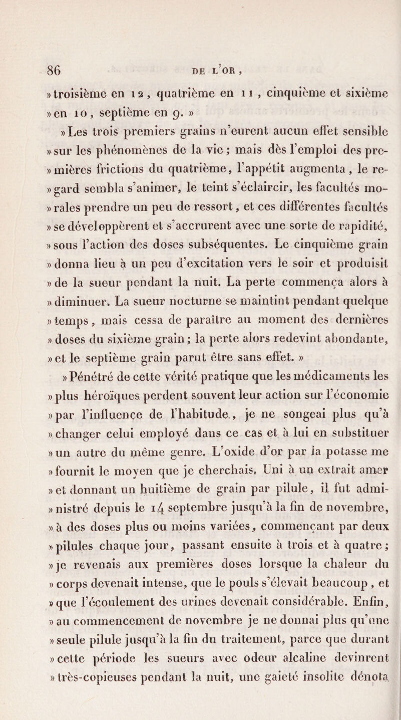 » troisième en 12, quatrième en 11, cinquième et sixième »en 10, septième en 9. » »Les trois premiers grains n’eurent aucun effet sensible »sur les phénomènes de la vie; mais dès l’emploi des pre- «mièrcs frictions du quatrième, l’appétit augmenta, le re- »gard sembla s’animer, le teint s’éclaircir, les facultés mo- » raies prendre un peu de ressort, et ces différentes facultés »se développèrent et s’accrurent avec une sorte de rapidité, « sous l’action des doses subséquentes. Le cinquième grain » donna lieu à un peu d’excitation vers le soir et produisit » de la sueur pendant la nuit. La perte commença alors à « diminuer. La sueur nocturne se maintint pendant quelque «temps, mais cessa de paraître au moment des dernières « doses du sixième grain ; la perte alors redevint abondante, » et le septième grain parut être sans effet. » » Pénétré de cette vérité pratique que les médicaments les » plus héroïques perdent souvent leur action sur l’économie «par l’influence de l’habitude , je ne songeai plus qu’à «changer celui employé dans ce cas et à lui en substituer «un autre du même genre. L oxide d’or par la potasse me «fournit le moyen que je cherchais. Uni à un extrait amer » et donnant un huitième de grain par pilule, il fut admi- « nistré depuis le 14 septembre jusqu’à la fin de novembre, «à des doses plus ou moins variées * commençant par deux «pilules chaque jour, passant ensuite à trois et à quatre; «je revenais aux premières doses lorsque la chaleur du « corps devenait intense, que le pouls s’élevait beaucoup , et «que l’écoulement des urines devenait considérable. Enfin, «au commencement de novembre je ne donnai plus qu’une «seule pilule jusqu’à la fin du traitement, parce que durant » cette période les sueurs avec odeur alcaline devinrent » très-copieuses pendant la nuit, une gaieté insolite dénota