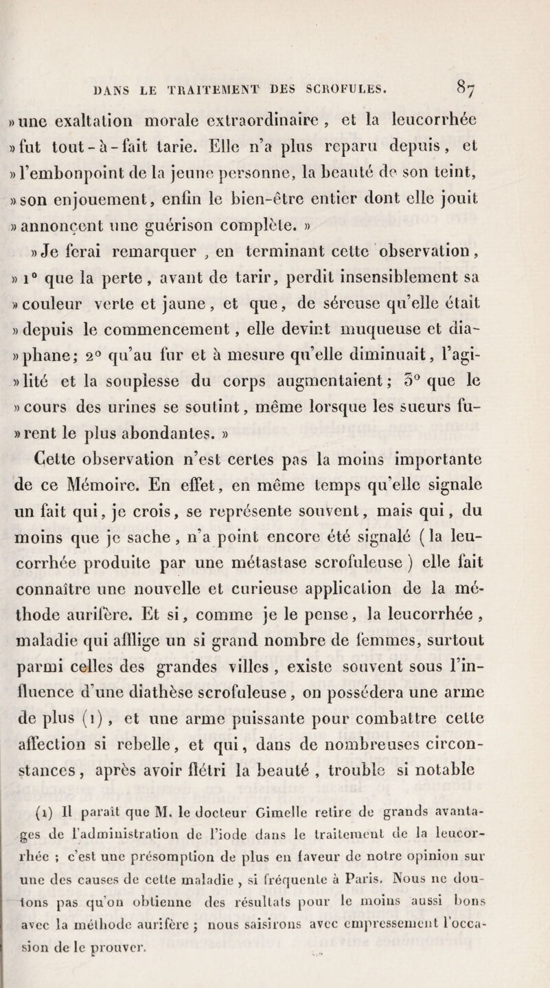 » une exaltation morale extraordinaire , et la leucorrhée » fut tout-h-fait tarie. Elle n’a plus reparu depuis, et » l’embonpoint de la jeune personne, la beauté de son teint, »son enjouement, enfin le bien-être entier dont elle jouit » annoncent une guérison complète. » » Je ferai remarquer , en terminant cette observation, » i° que la perte , avant de tarir, perdit insensiblement sa «couleur verte et jaune, et que, de séreuse qu’elle était » depuis le commencement, elle devint muqueuse et dia- »phane; 2° qu’au fur et à mesure qu’elle diminuait, l’agi- »lité et la souplesse du corps augmentaient; 5° que le « cours des urines se soutint, même lorsque les sueurs fu- »rent le plus abondantes. » Cette observation n’est certes pas la moins importante de ce Mémoire. En effet, en même temps qu’elle signale un fait qui, je crois, se représente souvent, mais qui, du moins que je sache, n’a point encore été signalé ( la leu¬ corrhée produite par une métastase scrofuleuse ) elle fait connaître une nouvelle et curieuse application de la mé¬ thode aurifère. Et si, comme je le pense, la leucorrhée , maladie qui afflige un si grand nombre de femmes, surtout parmi celles des grandes villes , existe souvent sous l’in¬ fluence d’une diathèse scrofuleuse, on possédera une arme de plus (1), et une arme puissante pour combattre celte affection si rebelle, et qui, dans de nombreuses circon¬ stances , après avoir flétri la beauté , trouble si notable (i) Il paraît que M. le docteur Gimelle retire de grands avanta¬ ges de l'administration de l’iode dans le traitement de la leucor¬ rhée ; c’est une présomption de plus en laveur de notre opinion sur une des causes de cette maladie , si fréquente à Paris. Nous ne dou¬ tons pas qu’on obtienne des résultats pour le moins aussi bons avec la méthode aurifère ; nous saisirons avec empressement l’occa¬ sion de le prouver.