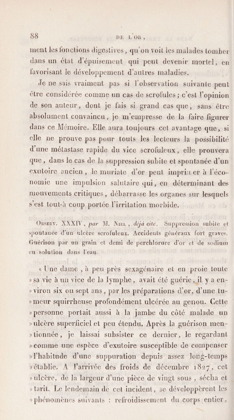 DE L 011 , ment les fonctions digestives, qu'on voit les malades tomber dans un état d’épuisement qui peut devenir mortel, en favorisant îe développement d’autres maladies. Je ne sais vraiment pas si l’observation suivante peut être considérée comme un cas de scrofules ; c’est l’opinion de son auteur, dont je fais si grand cas que, sans être absolument convaincu, je m’empresse de la faire figurer dans ce Mémoire. Elle aura toujours cet avantage que, si elle 11e prouve pas pour touis les lecteurs la possibilité d une métastase rapide du vice scrofuleux, elle prouvera que , dans le cas de la suppression subite et spontanée d’un exutoire ancien , le muriate d’or peut imprimer à léco- nomie une impulsion salutaire qui, en déterminant des mouvements critiques , débarrasse les organes sur lesquels s’est tout-à coup portée 1 irritation morbide. OusefxV. XXXIV , par M. Xiel , déjà cité. Suppression subite et spontanée d’un ulcère scrofuleux. Accidents généraux fort graves. Guérison par un grain et demi de perchlorure d’or et de sodium eu solution dans l'eau. « Ime dame , à pets près sexagénaire et en proie toute »sa vie à un vice de la lymphe, avait été guérie, il y a en- » viron six ou sept ans , par les préparations d’or, d une tu- »mcur squirrheuse profondément ulcérée au genou. Celte «personne portait aussi h la jambe du coté malade un » ulcère superficiel et peu étendu. Après la guérison men¬ tionnée , je laissai subsister ce dernier, le regardant » comme une espèce d’exutoire susceptible de compenser «l’habitude d’une suppuration depuis assez long-temps «établie. A l’arrivée des froids de décembre 1827, cet «ulcère, de la largeur d’une pièce de vingt sous , sécha et «tarit. Le lendemain de cet incident, se développèrent les «phénomènes suivants : refroidissement du corps entier,