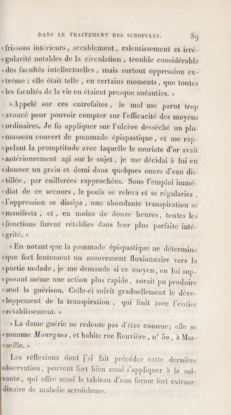 «frissons intérieurs, accablement, ralentissement et irrë- » gularité notables de la circulation , trouble considérable «des facultés intellectuelles , mais surtout oppression ex- »trême ; elle était telle , en certains moments, que toutes » les facultés de la vie en étaient presque anéanties. « «Appelé sur ces entrefaites , le mal me parut trop » avancé pour pouvoir compter sur l’efficacité des moyens «ordinaires. Je fis appliquer sur l’ulcère desséché un plu « masseau couvert de pommade épispastique, et me rap- » pelant la promptitude avec laquelle le muriate d’or avait « antérieurement agi sur le sujet, je me décidai a lui en » donner un grain et demi dans quelques onces d’eau dis- » tillée, par cuillerées rapprochées. Sous l’emploi immé- « diat de ce secours , le pouls se releva et se régularisa «l’oppression se dissipa, une abondante transpiration se «manifesta, et, en moins de douze heures, toutes les «fonctions furent rétablies dans leur plus parfaite inté- » grité. » «En notant que la pommade épispastique ne détermine «que fort lentement un mouvement fluxionnairc vers la » partie malade , je me demande si ce moyen, en lui sup- » posant même une aclion plus rapide, aurait pu produire «seul la guérison. Celle-ci suivit graduellement le déve- «loppement de la transpiration , qui finit avec fentier i»rétablissement. » »L;i dame guérie ne redoute pas d’être connue; elle se » nomme Mourgues , et habite rue Rouvière , n° 5o , à Mar- « seille. » Les réflexions dont j’ai fait précéder cette dernière observation, peuvent fort bien aussi s’appliquer à la sui¬ vante, qui offre aussi le tableau d’une forme fort exlraor binaire de maladie scrofuleuse.