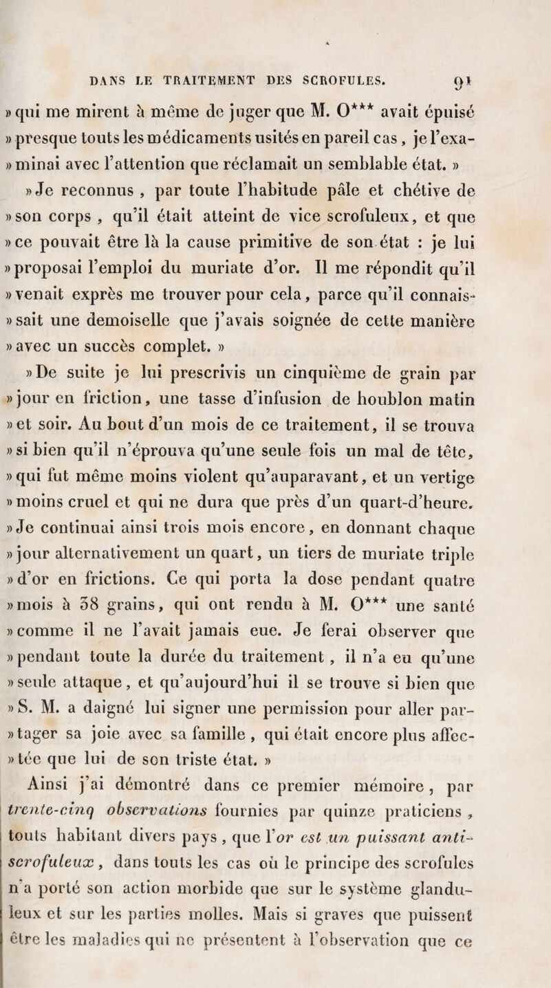 «qui me mirent à même de juger que M. 0*** avait épuisé « presque touts les médicaments usités en pareil cas , je l’exa- » minai avec l’attention que réclamait un semblable état. » «Je reconnus , par toute l’habitude pâle et chétive de «son corps , qu’il était atteint de vice scrofuleux, et que «ce pouvait être là la cause primitive de son état : je lui «proposai l’emploi du muriate d’or. Il me répondit qu’il «venait exprès me trouver pour cela, parce qu’il connais- » sait une demoiselle que j’avais soignée de cette manière » avec un succès complet. » «De suite je lui prescrivis un cinquième de grain par «jour en friction, une tasse d’infusion de houblon matin «et soir. Au bout d’un mois de ce traitement, il se trouva «si bien qu’il n’éprouva qu’une seule fois un mal de tête, «qui fut même moins violent qu’auparavant, et un vertige » moins cruel et qui ne dura que près d’un quart-d’heure. «Je continuai ainsi trois mois encore, en donnant chaque «jour alternativement un quart, un tiers de muriate triple » d’or en frictions. Ce qui porta la dose pendant quatre «mois à 58 grains, qui ont rendu à M. 0*** une santé «comme il ne l’avait jamais eue. Je ferai observer que «pendant toute la durée du traitement , il n’a eu qu’une «seule attaque, et qu’aujourd’hui il se trouve si bien que » S. M. a daigné lui signer une permission pour aller par- «tager sa joie avec sa famille , qui était encore plus aflcc- «tée que lui de son triste état. » Ainsi j’ai démontré dans ce premier mémoire, par trente-cinq observations fournies par quinze praticiens , touls habitant divers pays , que Y or est un puissant anti¬ scrofuleux , dans touts les cas oii le principe des scrofules n a porté son action morbide que sur le système glandu¬ leux et sur les parties molles. Mais si graves que puissent être les maladies qui ne présentent à l’observation que ce